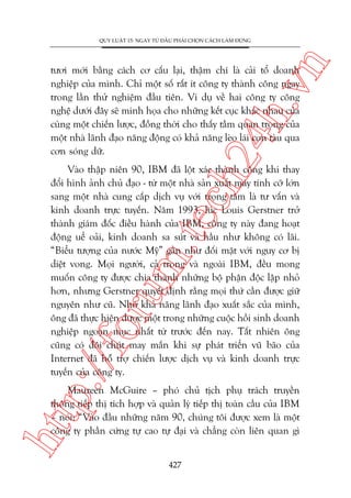 n

QUY LUÊÅT 15: NGAY TÛÂ ÀÊÌU PHAÃI CHOÅN CAÁCH LAÂM ÀUÁNG

ch
24
h.v

tûúi múái bùçng caách cú cêëu laåi, thêåm chñ laâ caãi töí doanh
nghiïåp cuãa mònh. Chó möåt söë rêët ñt cöng ty thaânh cöng ngay
trong lêìn thûã nghiïåm àêìu tiïn. Vñ duå vïì hai cöng ty cöng
nghïå dûúái àêy seä minh hoåa cho nhûäng kïët cuåc khaác nhau cuãa
cuâng möåt chiïën lûúåc, àöìng thúâi cho thêëy têìm quan troång cuãa
möåt nhaâ laänh àaåo nùng àöång coá khaã nùng leâo laái con taâu qua
cún soáng dûä.

p:/
/f

oru

m.
te

Vaâo thêåp niïn 90, IBM àaä löåt xaác thaânh cöng khi thay
àöíi hònh aãnh chuã àaåo - tûâ möåt nhaâ saãn xuêët maáy tñnh cúä lúán
sang möåt nhaâ cung cêëp dõch vuå vúái troång têm laâ tû vêën vaâ
kinh doanh trûåc tuyïën. Nùm 1993, luác Louis Gerstner trúã
thaânh giaám àöëc àiïìu haânh cuãa IBM, cöng ty naây àang hoaåt
àöång uïí oaãi, kinh doanh sa suát vaâ hêìu nhû khöng coá laäi.
“Biïíu tûúång cuãa nûúác Myä” gêìn nhû àöëi mùåt vúái nguy cú bõ
diïåt vong. Moåi ngûúâi, caã trong vaâ ngoaâi IBM, àïìu mong
muöën cöng ty àûúåc chia thaânh nhûäng böå phêån àöåc lêåp nhoã
hún, nhûng Gerstner quyïët àõnh rùçng moåi thûá cêìn àûúåc giûä
nguyïn nhû cuä. Nhúâ khaã nùng laänh àaåo xuêët sùæc cuãa mònh,
öng àaä thûåc hiïån àûúåc möåt trong nhûäng cuöåc höìi sinh doanh
nghiïåp ngoaån muåc nhêët tûâ trûúác àïën nay. Têët nhiïn öng
cuäng coá àöi chuát may mùæn khi sûå phaát triïín vuä baäo cuãa
Internet àaä höî trúå chiïën lûúåc dõch vuå vaâ kinh doanh trûåc
tuyïën cuãa cöng ty.

htt

Maureen McGuire – phoá chuã tõch phuå traách truyïìn
thöng tiïëp thõ tñch húåp vaâ quaãn lyá tiïëp thõ toaân cêìu cuãa IBM
– noái: “Vaâo àêìu nhûäng nùm 90, chuáng töi àûúåc xem laâ möåt
cöng ty phêìn cûáng tûå cao tûå àaåi vaâ chùèng coân liïn quan gò
427

 
