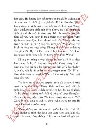 n

QUY LUÊÅT 15: NGAY TÛÂ ÀÊÌU PHAÃI CHOÅN CAÁCH LAÂM ÀUÁNG

m.
te

ch
24
h.v

àún giaãn. Hoå khöng laâm nöíi nhûäng gò maâ chiïën dõch quaãng
caáo àêìu tiïn cuãa thúâi kyâ hêåu phaá saãn àaä hûáa vaâo nùm 1993.
Trong chûúng trònh quaãng caáo trïn truyïìn hònh cuãa Wang,
khaán giaã àûúåc xem caãnh möåt trong nhûäng toâa nhaâ vùn phoâng
bõ àöí sêåp vaâ chó möåt tia saáng duy nhêët vêîn coân loáe lïn giûäa
àöëng àöí naát. AÁnh saáng àoá biïën thaânh möåt maân hònh video
liïåt kï caác hoaåt àöång kinh doanh múái cuãa Wang: tñch húåp
maång vaâ phêìn mïìm. Quaãng caáo tuyïn böë: “Möåt Wang múái
àaä chiïëu saáng cho cuöåc söëng. Nhûäng nhaâ caãi caách seä khöng
bao giúâ chïët. Hoå chó laâm laåi chñnh mònh maâ thöi”. Coân
quaãng caáo in thò têng böëc “trñ tûúãng tûúång cuãa Wang”.

oru

Nhûng trñ tûúãng tûúång khöng àuã maånh àïí khöi phuåc
danh tiïëng cuãa hoå vïì nùng lûåc cöng nghïå. Cöng ty naây àaä tiïën
haânh möåt loaåt vuå mua laåi, vêåy maâ lônh vûåc kinh doanh dõch
vuå cuãa hoå vêîn bõ lêën aát búãi nhûäng cöng ty nhû IBM. Khaách
haâng khöng coân nhòn nhêån Wang laâ möåt cöng ty cöng nghïå
haâng àêìu nûäa.

p:/
/f

Thïë laâ hoå tröng chúâ vaâo sûå phaát triïín cuãa caác cú súã nûúác
ngoaâi vaâ àöíi tïn thaânh Wang Global nhùçm chuyïín taãi möåt
hònh aãnh toaân cêìu. Bêët chêëp nhûäng nöî lûåc àoá, giaá cöí phiïëu
cuãa hoå vêîn giaãm trong suöët thúâi kyâ buâng nöí cöí phiïëu ngaânh
cöng nghïå vaâo thêåp niïn 90. Cuöëi cuâng, vaâo nùm 1999,
Wang bõ möåt cöng ty dõch vuå cöng nghïå thöng tin cuãa Haâ
Lan laâ Getronics nuöët chûãng.

htt

Wang khöng coá quy mö vaâ nguöìn lûåc cuãa IBM. Hoå
cuäng khöng coá möåt nhaâ laänh àaåo daám nghô daám laâm nhû
Louis Gerstner, cuäng khöng coá lõch sûã vaâ danh tiïëng huyïìn
429

 