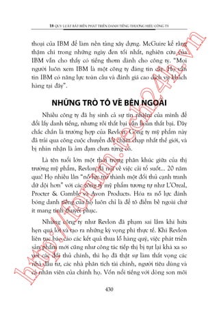 n

18 QUY LUÊÅT BÊËT BIÏËN PHAÁT TRIÏÍN DANH TIÏËNG THÛÚNG HIÏÅU CÖNG TY

ch
24
h.v

thoaåi cuãa IBM àïí laâm nïìn taãng xêy dûång. McGuire kïí rùçng
thêåm chñ trong nhûäng ngaây àen töëi nhêët, nghiïn cûáu cuãa
IBM vêîn cho thêëy coá tiïëng thúm daânh cho cöng ty. “Moåi
ngûúâi luön xem IBM laâ möåt cöng ty àaáng tin cêåy. Hoå vêîn
tin IBM coá nùng lûåc toaân cêìu vaâ àaánh giaá cao dõch vuå khaách
haâng taåi àêy”.

NHÛÄNG TROÂ TÖ VEÄ BÏN NGOAÂI

m.
te

Nhiïìu cöng ty àaä hy sinh caã sûå tñn nhiïåm cuãa mònh àïí
àöíi lêëy danh tiïëng, nhûng röìi thêët baåi vêîn hoaân thêët baåi. Àêy
chùæc chùæn laâ trûúâng húåp cuãa Revlon. Cöng ty myä phêím naây
àaä traãi qua cöng cuöåc chuyïín àöíi chêåm chaåp nhêët thïë giúái, vaâ
bõ nhòn nhêån laâ aãm àaåm chûa tûâng coá.

p:/
/f

oru

Laâ tïn tuöíi lúán möåt thúâi trong phên khuác giûäa cuãa thõ
trûúâng myä phêím, Revlon àaä noái vïì viïåc caãi töí suöët... 20 nùm
qua! Hoå nhiïìu lêìn “nöî lûåc trúã thaânh möåt àöëi thuã caånh tranh
dûä döåi hún” vúái caác cöng ty myä phêím tûúng tûå nhû L’Oreal,
Procter & Gamble vaâ Avon Products. Hoáa ra nöî lûåc àaánh
boáng danh tiïëng cuãa hoå luön chó laâ àïí tö àiïím bïì ngoaâi chûá
ñt mang tñnh thuyïët phuåc.

htt

Nhûäng cöng ty nhû Revlon àaä phaåm sai lêìm khi hûáa
heån quaá lúâi vaâ taåo ra nhûäng kyâ voång phi thûåc tïë. Khi Revlon
liïn tuåc baáo caáo caác kïët quaã thua löî haâng quyá, viïåc phaát triïín
saãn phêím múái cuäng nhû cöng taác tiïëp thõ bõ tuåt laåi khaá xa so
vúái caác àöëi thuã chñnh, thò hoå àaä thêåt sûå laâm thêët voång caác
nhaâ àêìu tû, caác nhaâ phên tñch taâi chñnh, ngûúâi tiïu duâng vaâ
caã nhên viïn cuãa chñnh hoå. Vöën nöíi tiïëng vúái doâng son möi
430

 