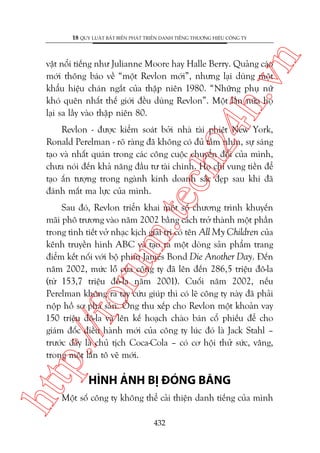 n

18 QUY LUÊÅT BÊËT BIÏËN PHAÁT TRIÏÍN DANH TIÏËNG THÛÚNG HIÏÅU CÖNG TY

ch
24
h.v

vêåt nöíi tiïëng nhû Julianne Moore hay Halle Berry. Quaãng caáo
múái thöng baáo vïì “möåt Revlon múái”, nhûng laåi duâng möåt
khêíu hiïåu chaán ngùæt cuãa thêåp niïn 1980. “Nhûäng phuå nûä
khoá quïn nhêët thïë giúái àïìu duâng Revlon”. Möåt lêìn nûäa hoå
laåi sa lêìy vaâo thêåp niïn 80.

m.
te

Revlon - àûúåc kiïím soaát búãi nhaâ taâi phiïåt New York,
Ronald Perelman - roä raâng àaä khöng coá àuã têìm nhòn, sûå saáng
taåo vaâ nhêët quaán trong caác cöng cuöåc chuyïín àöíi cuãa mònh,
chûa noái àïën khaã nùng àêìu tû taâi chñnh. Hoå chó vung tiïìn àïí
taåo êën tûúång trong ngaânh kinh doanh sùæc àeåp sau khi àaä
àaánh mêët ma lûåc cuãa mònh.

htt

p:/
/f

oru

Sau àoá, Revlon triïín khai möåt söë chûúng trònh khuyïën
maäi phö trûúng vaâo nùm 2002 bùçng caách trúã thaânh möåt phêìn
trong tònh tiïët vúã nhaåc kõch giaãi trñ coá tïn All My Children cuãa
kïnh truyïìn hònh ABC vaâ taåo ra möåt doâng saãn phêím trang
àiïím kïët nöëi vúái böå phim James Bond Die Another Day. Àïën
nùm 2002, mûác löî cuãa cöng ty àaä lïn àïën 286,5 triïåu àö-la
(tûâ 153,7 triïåu àö-la nùm 2001). Cuöëi nùm 2002, nïëu
Perelman khöng ra tay cûáu giuáp thò coá leä cöng ty naây àaä phaãi
nöåp höì sú phaá saãn. Öng thu xïëp cho Revlon möåt khoaãn vay
150 triïåu àö-la vaâ lïn kïë hoaåch chaâo baán cöí phiïëu àïí cho
giaám àöëc àiïìu haânh múái cuãa cöng ty luác àoá laâ Jack Stahl –
trûúác àêy laâ chuã tõch Coca-Cola – coá cú höåi thûã sûác, vêng,
trong möåt lêìn tö veä múái.

HÒNH AÃNH BÕ ÀOÁNG BÙNG

Möåt söë cöng ty khöng thïí caãi thiïån danh tiïëng cuãa mònh
432

 