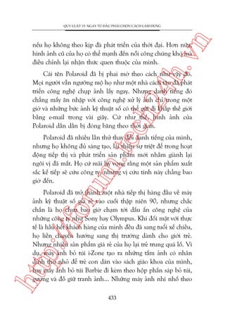 n

QUY LUÊÅT 15: NGAY TÛÂ ÀÊÌU PHAÃI CHOÅN CAÁCH LAÂM ÀUÁNG

ch
24
h.v

nïëu hoå khöng theo kõp àaâ phaát triïín cuãa thúâi àaåi. Hún nûäa,
hònh aãnh cuä cuãa hoå coá thïí maånh àïën nöîi cöng chuáng khoá maâ
àiïìu chónh laåi nhêån thûác quen thuöåc cuãa mònh.

Caái tïn Polaroid àaä bõ phai múâ theo caách nhû vêåy àoá.
Moåi ngûúâi vêîn ngûúäng möå hoå nhû möåt nhaâ caách tên àaä phaát
triïín cöng nghïå chuåp aãnh lêëy ngay. Nhûng danh tiïëng àoá
chùèng mêëy ùn nhêåp vúái cöng nghïå xûã lyá aãnh chó trong möåt
giúâ vaâ nhûäng bûác aãnh kyä thuêåt söë coá thïí gûãi ài khùæp thïë giúái
bùçng e-mail trong vaâi giêy. Cûá nhû thïë, hònh aãnh cuãa
Polaroid dêìn dêìn bõ àoáng bùng theo thúâi gian.

oru

m.
te

Polaroid àaä nhiïìu lêìn thûã thay àöíi danh tiïëng cuãa mònh,
nhûng hoå khöng àuã saáng taåo, laåi thiïëu sûå triïåt àïí trong hoaåt
àöång tiïëp thõ vaâ phaát triïín saãn phêím múái nhùçm giaânh laåi
ngöi võ àaä mêët. Hoå cûá maäi hy voång rùçng möåt saãn phêím xuêët
sùæc kïë tiïëp seä cûáu cöng ty, nhûng võ cûáu tinh naây chùèng bao
giúâ àïën.

htt

p:/
/f

Polaroid àaä trúã thaânh möåt nhaâ tiïëp thõ haâng àêìu vïì maáy
aãnh kyä thuêåt söë giaá reã vaâo cuöëi thêåp niïn 90, nhûng chùæc
chùæn laâ hoå chûa bao giúâ chaåm túái dêëu êën cöng nghïå cuãa
nhûäng cöng ty nhû Sony hay Olympus. Khi àöëi mùåt vúái thûåc
tïë laâ hêìu hïët khaách haâng cuãa mònh àïìu àaä sang tuöíi xïë chiïìu,
hoå liïìn chuyïín hûúáng sang thõ trûúâng daânh cho giúái treã.
Nhûng nhiïìu saãn phêím giaá reã cuãa hoå laåi treã trung quaá löë. Vñ
duå, maáy aãnh boã tuái i-Zone taåo ra nhûäng têëm aãnh coá nhaän
dñnh thu nhoã àïí treã con daán vaâo saách giaáo khoa cuãa mònh,
hay maáy aãnh boã tuái Barbie ài keâm theo höåp phêën saáp boã tuái,
gûúng vaâ àöì giûä tranh aãnh... Nhûäng maáy aãnh nhñ nhöë theo
433

 