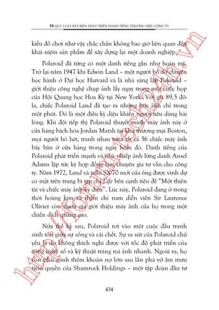 n

18 QUY LUÊÅT BÊËT BIÏËN PHAÁT TRIÏÍN DANH TIÏËNG THÛÚNG HIÏÅU CÖNG TY

ch
24
h.v

kiïíu àöì chúi nhû vêåy chùæc chùæn khöng bao giúâ liïn quan àïën
khaái niïåm saãn phêím àïí xêy dûång laåi möåt doanh nghiïåp.

p:/
/f

oru

m.
te

Polaroid àaä tûâng coá möåt danh tiïëng gêìn nhû hoaân myä.
Trúã laåi nùm 1947 khi Edwin Land – möåt ngûúâi boã dúã chuyïån
hoåc haânh úã Àaåi hoåc Harvard vaâ laâ nhaâ saáng lêåp Polaroid –
giúái thiïåu cöng nghïå chuåp aãnh lêëy ngay trong möåt cuöåc hoåp
cuãa Höåi Quang hoåc Hoa Kyâ taåi New York. Vúái giaá 89,5 àöla, chiïëc Polaroid Land àaä taåo ra nhûäng bûác aãnh chó trong
möåt phuát. Àoá laâ möåt àiïìu kyâ diïåu khiïën ngûúâi tiïu duâng haâi
loâng. Khi àöåi tiïëp thõ Polaroid thuyïët minh maáy aãnh naây úã
cûãa haâng baách hoáa Jordan Marsh taåi khu thûúng maåi Boston,
moåi ngûúâi hoâ heát, tranh nhau mua têët caã 56 chiïëc maáy aãnh
baây baán úã cûãa haâng trong ngaây höm àoá. Danh tiïëng cuãa
Polaroid phaát triïín maånh vaâ nhaâ nhiïëp aãnh lûâng danh Ansel
Adams lêåp tûác kyá húåp àöìng laâm chuyïn gia tû vêën cho cöng
ty. Nùm 1972, Land vaâ mêîu SX-70 múái cuãa öng àûúåc vinh dûå
coá mùåt trïn trang bò taåp chñ Life bïn caånh tiïu àïì “Möåt thiïn
taâi vaâ chiïëc maáy aãnh kyâ diïåu”. Luác naây, Polaroid àang úã trong
thúâi hoaâng kim vaâ thêåm chñ nam diïîn viïn Sir Laurence
Olivier coân tham gia giúái thiïåu maáy aãnh cuãa hoå trong möåt
chiïën dõch quaãng caáo.

htt

Nûãa thïë kyã sau, Polaroid rúi vaâo möåt cuöåc àêëu tranh
sinh töìn giûäa sûå söëng vaâ caái chïët. Sûå sa suát cuãa Polaroid chuã
yïëu laâ do khöng thñch nghi àûúåc vúái töëc àöå phaát triïín cuãa
cöng nghïå söë vaâ kyä thuêåt traáng roåi aãnh nhanh. Ngoaâi ra, hoå
coân phaãi gaánh thïm khoaãn núå lúán sau lêìn phaá vúä êm mûu
tiïëm quyïìn cuãa Shamrock Holdings – möåt têåp àoaân àêìu tû
434

 