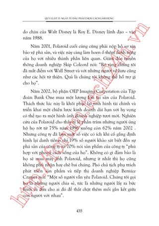 n

QUY LUÊÅT 15: NGAY TÛÂ ÀÊÌU PHAÃI CHOÅN CAÁCH LAÂM ÀUÁNG

ch
24
h.v

do chaáu cuãa Walt Disney laâ Roy E. Disney laänh àaåo – vaâo
nùm 1988.

Nùm 2001, Polaroid cuöëi cuâng cuäng phaãi nöåp höì sú xin
baão vïå phaá saãn, vaâ viïåc naây caâng laâm hoen öë thïm danh tiïëng
cuãa hoå vúái nhiïìu thaânh phêìn liïn quan. Giaám àöëc truyïìn
thöng doanh nghiïåp Skip Colcord noái: “Roä raâng chuáng töi
àaä mêët àiïím vúái Wall Street vaâ vúái nhûäng ngûúâi vïì hûu cuäng
nhû caác höåi tûâ thiïån. Quaã laâ chuáng töi khöng thïí höî trúå gò
cho hoå”.

htt

p:/
/f

oru

m.
te

Nùm 2002, böå phêån OEP Imaging Corporation cuãa Têåp
àoaân Bank One mua möåt lûúång lúán taâi saãn cuãa Polaroid.
Thaách thûác luác naây laâ khöi phuåc laåi tònh hònh taâi chñnh vaâ
triïín khai möåt chiïën lûúåc kinh doanh daâi haån vúái hy voång
coá thïí taåo ra möåt hònh aãnh doanh nghiïåp tûúi múái. Nghiïn
cûáu cuãa Polaroid cho thêëy tyã lïå phêìn trùm nhûäng ngûúâi uãng
höå hoå rúát tûâ 75% nùm 1996 xuöëng coân 62% nùm 2002 .
Nhûng cöng ty àaä laâm möåt söë viïåc coá ñch khi cöë gùæng àõnh
hònh laåi danh tiïëng: chó 19% söë ngûúâi khaão saát biïët àïën sûå
phaá saãn cuãa cöng ty vaâ 70% noái saãn phêím cuãa cöng ty “phuâ
húåp vúái phong caách söëng cuãa hoå”. Khöng coá gò àaãm baão laâ
hoå seä mua maáy aãnh Polaroid, nhûng ñt nhêët thò hoå cuäng
khöng phuã nhêån hay chï bai chuáng. Phoá chuã tõch phuå traách
phaát triïín saãn phêím vaâ tiïëp thõ doanh nghiïåp Bernice
Cramer noái: “Möåt söë ngûúâi vêîn yïu Polaroid. Chuáng töi goåi
hoå laâ nhûäng ngûúâi chia seã, tûác laâ nhûäng ngûúâi lêëy ra bûác
hònh vaâ àûa cho ai àoá àïí thùæt chùåt thïm möëi gùæn kïët giûäa
con ngûúâi vúái nhau”.
435

 