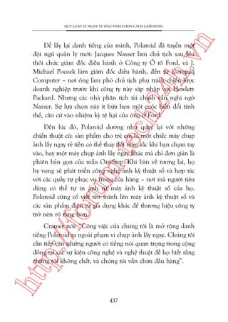 n

QUY LUÊÅT 15: NGAY TÛÂ ÀÊÌU PHAÃI CHOÅN CAÁCH LAÂM ÀUÁNG

ch
24
h.v

Àïí lêëy laåi danh tiïëng cuãa mònh, Polaroid àaä tuyïín möåt
àöåi nguä quaãn lyá múái: Jacques Nasser laâm chuã tõch sau khi
thöi chûác giaám àöëc àiïìu haânh úã Cöng ty Ö tö Ford, vaâ J.
Michael Pocock laâm giaám àöëc àiïìu haânh, àïën tûâ Compaq
Computer – núi öng laâm phoá chuã tõch phuå traách chiïën lûúåc
doanh nghiïåp trûúác khi cöng ty naây saáp nhêåp vúái HewlettPackard. Nhûng caác nhaâ phên tñch taâi chñnh vêîn nghi ngúâ
Nasser. Sûå lûåa choån naây ñt hûáa heån möåt cuöåc biïën àöíi tònh
thïë, cùn cûá vaâo nhiïåm kyâ tïå haåi cuãa öng úã Ford.

p:/
/f

oru

m.
te

Àïën luác àoá, Polaroid dûúâng nhû quay laåi vúái nhûäng
chiïën thuêåt cuä: saãn phêím cho treã em laâ möåt chiïëc maáy chuåp
aãnh lêëy ngay reã tiïìn coá thïí thay àöíi maâu sùæc khi baån chaåm tay
vaâo, hay möåt maáy chuåp aãnh lêëy ngay khaác maâ chó àún giaãn laâ
phiïn baãn goån cuãa mêîu OneStep. Khi baân vïì tûúng lai, hoå
hy voång seä phaát triïín cöng nghïå aãnh kyä thuêåt söë vaâ húåp taác
vúái caác quêìy tûå phuåc vuå trong cuãa haâng – núi maâ ngûúâi tiïu
duâng coá thïí tûå in aãnh tûâ maáy aãnh kyä thuêåt söë cuãa hoå.
Polaroid cuäng cöë viïët tïn mònh lïn maáy aãnh kyä thuêåt söë vaâ
caác saãn phêím àiïån tûã gia duång khaác àïí thûúng hiïåu cöng ty
trúã nïn roä raâng hún.

htt

Cramer noái: “Cöng viïåc cuãa chuáng töi laâ múã röång danh
tiïëng Polaroid ra ngoaâi phaåm vi chuåp aãnh lêëy ngay. Chuáng töi
cêìn tiïëp cêån nhûäng ngûúâi coá tiïëng noái quan troång trong cöång
àöìng taåi caác sûå kiïån cöng nghïå vaâ nghïå thuêåt àïí hoå biïët rùçng
chuáng töi khöng chïët, vaâ chuáng töi vêîn chûa àêìu haâng”.

437

 