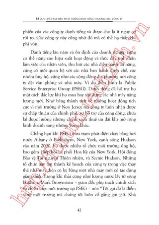 n

18 QUY LUÊÅT BÊËT BIÏËN PHAÁT TRIÏÍN DANH TIÏËNG THÛÚNG HIÏÅU CÖNG TY

ch
24
h.v

phiïëu cuãa caác cöng ty danh tiïëng vaâ àûúåc cho laâ ñt nguy cú
ruãi ro. Caác cöng ty naây cuäng nhúâ àoá maâ coá thïí haå thêëp chi
phñ vöën.

oru

m.
te

Danh tiïëng lêu nùm vaâ öín àõnh cuãa doanh nghiïåp cuäng
coá thïí nêng cao hiïåu suêët hoaåt àöång vaâ thuác àêíy tinh thêìn
laâm viïåc cuãa nhên viïn, thu huát caác nhaâ àiïìu haânh taâi nùng,
cuãng cöë möëi quan hïå vúái caác nhaâ ban haânh àõnh chïë, caác
nhoám uãng höå, cuäng nhû caác cöång àöìng àõa phûúng núi cöng
ty àùåt vùn phoâng vaâ nhaâ maáy. Vñ duå àiïín hònh laâ Public
Service Enterprise Group (PSEG). Danh tiïëng àaä höî trúå hoå
möåt caách àùæc lûåc khi hoå mua hay xêy dûång caác nhaâ maáy nùng
lûúång múái. Nhúâ baãng thaânh tñch vïì nhûäng hoaåt àöång tñch
cûåc vò möi trûúâng úã New Jersey maâ cöng ty luön nhêån àûúåc
sûå chêëp thuêån cuãa chñnh phuã, sûå höî trúå cuãa cöång àöìng, chûa
kïí àûúåc hûúãng nhûäng chñnh saách thuïë ûu àaäi khi múã röång
kinh doanh sang nhûäng bang khaác.

htt

p:/
/f

Chùèng haån khi PSEG mua traåm phaát àiïån chaåy bùçng húi
nûúác Albany úã Bethlehem, New York, caånh söng Hudson
vaâo nùm 2000, hoå àûúåc nhiïìu töí chûác möi trûúâng uãng höå,
bao göìm Hiïåp höåi Laá phöíi Hoa Kyâ cuãa New York, Höåi àöìng
Baão vïå Taâi nguyïn Thiïn nhiïn, vaâ Scenic Hudson. Nhûäng
töí chûác naây taán thaânh kïë hoaåch cuãa cöng ty trong viïåc thay
thïë nhaâ maáy àiïån cuä kyä bùçng möåt nhaâ maáy múái coá taác duång
giaãm thiïíu lûúång khñ thaãi cuäng nhû lûúång nûúác lêëy tûâ söng
Hudson. Mark Brownstein – giaám àöëc phuå traách chñnh saách
vaâ chiïën lûúåc möi trûúâng taåi PSEG – noái: “Töi goåi àoá laâ àiïím
saáng möi trûúâng maâ chuáng töi luön cöë gùæng gòn giûä. Khaã
42

 