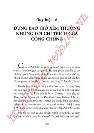 n

ch
24
h.v

Quy luêåt 16

m.
te

ÀÛÂNG BAO GIÚÂ XEM THÛÚÂNG
NHÛÄNG LÚÂI CHÓ TRÑCH CUÃA
CÖNG CHUÁNG

C

oru

öng ty Adolph Coors coá veã laâ mö hònh cuãa möåt cöng
ty thên thiïån vúái giúái àöìng tñnh. Hoå cêëm phên biïåt àöëi xûã vúái
nhûäng ngûúâi àöìng tñnh, giuáp àúä caác cùåp àöìng tñnh vaâ höî trúå
nhiïìu töí chûác àöìng tñnh thöng qua nhoám uãng höå Chiïën dõch
Nhên quyïìn vaâ àöåi khuác cön cêìu trïn bùng Colorado Climax.

htt

p:/
/f

Hoå àaánh giaá cao giúái àöìng tñnh vaâ sûác mua cuãa cöång àöìng
naây àïën mûác àaä böí nhiïåm caác àaåi sûá àùåc biïåt àïí thùæt chùåt thïm
caác möëi quan hïå. Àêìu tiïn laâ Mary Cheney – möåt phuå nûä
àöìng tñnh vaâ laâ con gaái cuãa Phoá töíng thöëng Richard Cheney,
hay gêìn àêy laâ Scott Coors – ngûúâi giûä vai troâ laänh àaåo doanh
nghiïåp. Öng laâ ngûúâi con trai àöìng tñnh cuãa cûåu chuã tõch cöng
ty William Coors vaâ laâ chùæt cuãa nhaâ saáng lêåp Adolph Coors.
Vêåy taåi sao vêîn coá quaá nhiïìu ngûúâi àöìng tñnh - caã nam
lêîn nûä - tûâ chöëi uöëng bia Coors? Cêu traã lúâi laâ sûå hoaâi nghi
438

 