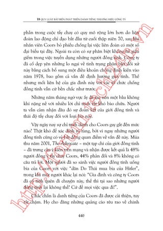 n

18 QUY LUÊÅT BÊËT BIÏËN PHAÁT TRIÏÍN DANH TIÏËNG THÛÚNG HIÏÅU CÖNG TY

ch
24
h.v

phêìn trong cuöåc têíy chay coá quy mö röång lúán hún do liïn
àoaân lao àöång chó àaåo bùæt àêìu tûâ cuöëi thêåp niïn 70, sau khi
nhên viïn Coors boã phiïëu chöëng laåi viïåc liïn àoaân coá möåt söë
àaåi biïíu taåi àêy. Ngoaâi ra coân coá sûå phên biïåt khöng hïì giêëu
giïëm trong viïåc tuyïín duång nhûäng ngûúâi àöìng tñnh. Cöng ty
àaä cöë deåp yïn nhûäng lo ngaåi vïì tònh traång phên biïåt àöëi xûã
naây bùçng caách böí sung möåt àiïìu khoaãn chöëng àõnh kiïën vaâo
nùm 1978, bao göìm caã vêën àïì àõnh hûúáng giúái tñnh. Thïë
nhûng möëi liïn hïå cuãa gia àònh naây vúái caác töí chûác chöëng
àöìng tñnh vêîn cûá bïìn chùæc nhû trûúác.

m.
te

Nhûäng nùm thaáng ngúâ vûåc êëy àaä taåo nïn möåt bêìu khöng
khñ nùång nïì vúái nhiïìu lúâi chó trñch rêët khoá baâo chûäa. Ngûúâi
ta vêîn caãm nhêån àêu àoá sûå àoaân kïët cuãa giúái àöìng tñnh vaâ
thaái àöå têíy chay àöëi vúái loaåi bia naây.

htt

p:/
/f

oru

Vêåy ngaây nay sûå chó trñch daânh cho Coors gay gùæt àïën mûác
naâo? Thêåt khoá àïí xaác àõnh roä raâng, búãi vò ngay nhûäng ngûúâi
àöìng tñnh cuäng coá veã bêët àöìng quan àiïím vïì vêën àïì naây. Muâa
thu nùm 2001, The Advocate – möåt taåp chñ cuãa giúái àöìng tñnh
– àaä trûng cêìu yá kiïën trïn maång vaâ nhêån àûúåc kïët quaã laâ 48%
ngûúâi àöìng yá têíy chay Coors, 44% phaãn àöëi vaâ 8% khöng coá
cêu traã lúâi. Möåt ngûúâi àaä so saánh viïåc ngûúâi àöìng tñnh uöëng
bia cuãa Coors vúái viïåc “dên Do Thaái mua bia cuãa Hitler”,
trong khi möåt ngûúâi khaác laåi noái: “Gia àònh vaâ cöng ty Coors
àaä cöë tònh quïn ài chuyïån naây, thïë thò taåi sao nhûäng ngûúâi
àöìng tñnh laåi khöng thïí? Cûá àïí moåi viïåc qua ài!”.

Chùæc chùæn laâ danh tiïëng cuãa Coors àaä àûúåc caãi thiïån, tuy
rêët chêåm. Hoå cho àùng nhûäng quaãng caáo rïu rao vïì chñnh
440

 