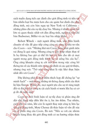 n

QUY LUÊÅT 16: ÀÛÂNG BAO GIÚÂ XEM THÛÚÂNG NHÛÄNG LÚÂI CHÓ TRÑCH CUÃA CÖNG CHUÁNG

ch
24
h.v

saách tuyïín duång tñch cûåc daânh cho giúái àöìng tñnh vaâ tiïën túái
baán nhiïìu loaåi bia rûúåu hún cho caác quaán bar daânh cho dên
àöìng tñnh, maâ coân baán ngay taåi New York vaâ California –
nhûäng phaáo àaâi cuãa vuå têíy chay bia. Nhûng úã nhiïìu quaán bar
lúán vaâ quen thuöåc nhêët vúái dên àöìng tñnh, ngûúâi ta vêîn chó
baán Budweiser, Miller vaâ caác loaåi bia nhêåp khêíu.

oru

m.
te

Robert Witeck – möåt ngûúâi àöìng tñnh, nhaâ àiïìu haânh
chuyïn vïì vêën àïì giao tiïëp cöng cöång vaâ cuäng laâ nhaâ tû vêën
cho Coors – noái: “Nhûäng thûá maâ Coors àang phaãi gaánh trïn
vai àuáng laâ quaá nùång. Nhûng cöng ty cêìn chêëp nhêån thûåc tïë
laâ hoå khöng bao giúâ coá thïí löi keáo vaâ laâm cho têët caã moåi
ngûúâi trong giúái àöìng tñnh thñch hoå vaâ uöëng bia cuãa hoå”.
Öng cuäng khuyïn cöng ty cúãi múã hún trong viïåc cöng böë
thöng tin vïì caác thaânh viïn trong gia àònh vaâ caác quyä tûâ thiïån,
nhûng öng noái: “Trúã nïn cöng khai laâ viïåc khoá thûåc hiïån
nhêët àöëi vúái Coors”.

p:/
/f

Àêy khöng phaãi laâ thúâi àiïím thñch húåp àïí chöëng laåi “sûå
minh baåch” – möåt trong nhûäng tûâ thöng duång nhêët cuãa thúâi
kyâ hêåu Enron. Thêåm chñ, moåi ngûúâi yïu cêìu sûå roä raâng tuyïåt
àöëi vaâ àoâi hoãi caác cöng ty caãi caách haânh vi trûúác khi hoå coá cúá
gò àoá àïí nghi ngúâ.

htt

Coors tûâ chöëi bònh luêån vïì sûå têíy chay vaâ phaãn ûáng dûä
döåi vêîn àang tiïëp diïîn khi öìn aä, luác êm thêìm. Tuy nhiïn,
caách àêy vaâi nùm, khi coân laâ ngûúâi thay mùåt cöng ty liïn laåc
vúái giúái àöìng tñnh, Mary Cheney àaä thaão luêån vïì vêën àïì naây
vaâ vïì phaãn ûáng cuãa Coors. Baâ noái: “Nïëu so vúái caác nhoám
khaách haâng khaác thò giúái àöìng tñnh coá xu hûúáng nhêån thûác
441

 