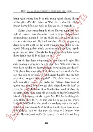 n

18 QUY LUÊÅT BÊËT BIÏËN PHAÁT TRIÏÍN DANH TIÏËNG THÛÚNG HIÏÅU CÖNG TY

ch
24
h.v

haâng ngaân trûúâng húåp bõ sa thaãi trong ngaânh chûáng khoaán,
nhiïìu giaám àöëc àiïìu haânh úã Wall Street vêîn àuát tuái caác
khoaãn lûúng böíng cao ngêët, coá khi lïn túái 10 triïåu àö-la.

m.
te

Ngaânh dûúåc cuäng àang àöí thïm dêìu vaâo ngoån lûãa hoaâi
nghi vaâ theo saát dêëu chên ngaânh thuöëc laá àïí gia nhêåp àöåi nguä
nhûäng doanh nghiïåp bõ lïn aán nhiïìu nhêët. Àuáng ra, caác nhaâ
saãn xuêët tên dûúåc nïn lêëy laâm kiïu haänh vïì möåt trong nhûäng
danh tiïëng töët nhêët búãi hoå phaát triïín caác saãn phêím àïí cûáu
ngûúâi. Nhûng giaá baán thuöëc cao vaâ nhûäng hoaåt àöång tiïëp thõ
quyïët liïåt, töën keám, thêåm chñ bêët húåp phaáp, àang biïën ngaânh
dûúåc thaânh möåt keã bõ xaä höåi lïn aán.

htt

p:/
/f

oru

Sûå töín haåi danh tiïëng tùng lïn gêìn nhû möîi ngaây. Baáo
chñ cho chaåy nhûäng tiïu àïì giêåt gên nhû: “Caác nhaâ àiïìu tra
phaát hiïån sûå döëi traá thûúâng xuyïn trong quaãng caáo thuöëc”,
“Cöí phiïëu Bayer suåt giaãm khi nhûäng vuå kiïån vïì thuöëc laâm
caác nhaâ àêìu tû súå haäi”, “Bristol-Myers Squibb phaãi traã tiïìn
phaåt vò aáp duång sai luêåt saáng chïë”... Caác nhoám cöng dên cao
tuöíi coân àùng quaãng caáo tuyïn böë: “Glaxo àang tûúác ài
quyïìn mua thuöëc kï toa vúái giaá chêëp nhêån àûúåc cuãa baån” àïí
phaãn àöëi quyïët àõnh cuãa GlaxoSmithKline, sau khi haäng naây
cùæt giaãm lûúång haâng cung cêëp cho caác hiïåu thuöëc Canada vöën
baán thuöëc kï toa giaá reã cho ngûúâi Myä. Khi Roche thöng baáo
rùçng thuöëc àiïìu trõ AIDS múái cuãa hoå seä coá giaá cao khuãng
khiïëp laâ 20.000 àö-la cho söë thuöëc sûã duång möåt nùm, nghôa
laâ vûúåt xa têìm vúái cuãa àa söë bïånh nhên, thò haâng àoaân ngûúâi
biïíu tònh àaä traân vïì nhaâ maáy cuãa cöng ty úã Nutley, New
Jersey. Hoå dûång möåt nghôa àõa ngay taåi cûãa nhaâ maáy vúái haâng
444

 