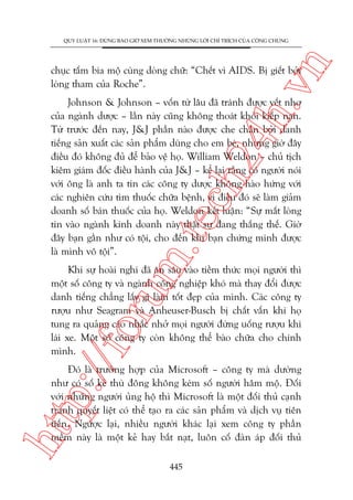 n

QUY LUÊÅT 16: ÀÛÂNG BAO GIÚÂ XEM THÛÚÂNG NHÛÄNG LÚÂI CHÓ TRÑCH CUÃA CÖNG CHUÁNG

ch
24
h.v

chuåc têëm bia möå cuâng doâng chûä: “Chïët vò AIDS. Bõ giïët búãi
loâng tham cuãa Roche”.

m.
te

Johnson & Johnson – vöën tûâ lêu àaä traánh àûúåc vïët nhú
cuãa ngaânh dûúåc – lêìn naây cuäng khöng thoaát khoãi kiïëp naån.
Tûâ trûúác àïën nay, J&J phêìn naâo àûúåc che chùæn búãi danh
tiïëng saãn xuêët caác saãn phêím duâng cho em beá, nhûng giúâ àêy
àiïìu àoá khöng àuã àïí baão vïå hoå. William Weldon – chuã tõch
kiïm giaám àöëc àiïìu haânh cuãa J&J – kïí laåi rùçng coá ngûúâi noái
vúái öng laâ anh ta tin caác cöng ty dûúåc khöng haâo hûáng vúái
caác nghiïn cûáu tòm thuöëc chûäa bïånh, vò àiïìu àoá seä laâm giaãm
doanh söë baán thuöëc cuãa hoå. Weldon kïët luêån: “Sûå mêët loâng
tin vaâo ngaânh kinh doanh naây thêåt sûå àang thùæng thïë. Giúâ
àêy baån gêìn nhû coá töåi, cho àïën khi baån chûáng minh àûúåc
laâ mònh vö töåi”.

p:/
/f

oru

Khi sûå hoaâi nghi àaä ùn sêu vaâo tiïìm thûác moåi ngûúâi thò
möåt söë cöng ty vaâ ngaânh cöng nghiïåp khoá maâ thay àöíi àûúåc
danh tiïëng chùèng lêëy gò laâm töët àeåp cuãa mònh. Caác cöng ty
rûúåu nhû Seagram vaâ Anheuser-Busch bõ chêët vêën khi hoå
tung ra quaãng caáo nhùæc nhúã moåi ngûúâi àûâng uöëng rûúåu khi
laái xe. Möåt söë cöng ty coân khöng thïí baâo chûäa cho chñnh
mònh.

htt

Àoá laâ trûúâng húåp cuãa Microsoft – cöng ty maâ dûúâng
nhû coá söë keã thuâ àöng khöng keám söë ngûúâi hêm möå. Àöëi
vúái nhûäng ngûúâi uãng höå thò Microsoft laâ möåt àöëi thuã caånh
tranh quyïët liïåt coá thïí taåo ra caác saãn phêím vaâ dõch vuå tiïn
tiïën. Ngûúåc laåi, nhiïìu ngûúâi khaác laåi xem cöng ty phêìn
mïìm naây laâ möåt keã hay bùæt naåt, luön cöë àaân aáp àöëi thuã
445

 