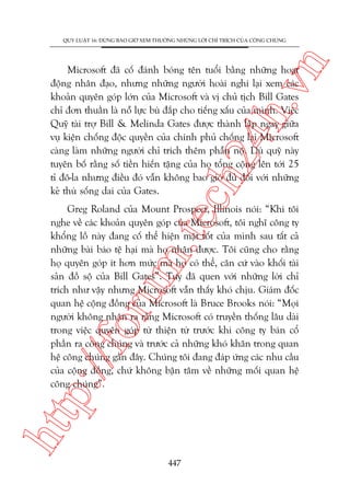 n

QUY LUÊÅT 16: ÀÛÂNG BAO GIÚÂ XEM THÛÚÂNG NHÛÄNG LÚÂI CHÓ TRÑCH CUÃA CÖNG CHUÁNG

ch
24
h.v

Microsoft àaä cöë àaánh boáng tïn tuöíi bùçng nhûäng hoaåt
àöång nhên àaåo, nhûng nhûäng ngûúâi hoaâi nghi laåi xem caác
khoaãn quyïn goáp lúán cuãa Microsoft vaâ võ chuã tõch Bill Gates
chó àún thuêìn laâ nöî lûåc buâ àùæp cho tiïëng xêëu cuãa mònh. Viïåc
Quyä taâi trúå Bill & Melinda Gates àûúåc thaânh lêåp ngay giûäa
vuå kiïån chöëng àöåc quyïìn cuãa chñnh phuã chöëng laåi Microsoft
caâng laâm nhûäng ngûúâi chó trñch thïm phêîn nöå. Duâ quyä naây
tuyïn böë rùçng söë tiïìn hiïën tùång cuãa hoå töíng cöång lïn túái 25
tó àö-la nhûng àiïìu àoá vêîn khöng bao giúâ àuã àöëi vúái nhûäng
keã thuâ söëng dai cuãa Gates.

htt

p:/
/f

oru

m.
te

Greg Roland cuãa Mount Prospect, Illinois noái: “Khi töi
nghe vïì caác khoaãn quyïn goáp cuãa Microsoft, töi nghô cöng ty
khöíng löì naây àang cöë thïí hiïån mùåt töët cuãa mònh sau têët caã
nhûäng baâi baáo tïå haåi maâ hoå nhêån àûúåc. Töi cuäng cho rùçng
hoå quyïn goáp ñt hún mûác maâ hoå coá thïí, cùn cûá vaâo khöëi taâi
saãn àöì söå cuãa Bill Gates”. Tuy àaä quen vúái nhûäng lúâi chó
trñch nhû vêåy nhûng Microsoft vêîn thêëy khoá chõu. Giaám àöëc
quan hïå cöång àöìng cuãa Microsoft laâ Bruce Brooks noái: “Moåi
ngûúâi khöng nhêån ra rùçng Microsoft coá truyïìn thöëng lêu daâi
trong viïåc quyïn goáp tûâ thiïån tûâ trûúác khi cöng ty baán cöí
phêìn ra cöng chuáng vaâ trûúác caã nhûäng khoá khùn trong quan
hïå cöng chuáng gêìn àêy. Chuáng töi àang àaáp ûáng caác nhu cêìu
cuãa cöång àöìng, chûá khöng bêån têm vïì nhûäng möëi quan hïå
cöng chuáng”.

447

 