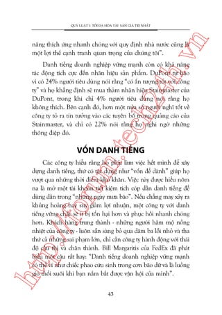 n

QUY LUÊÅT 1: TÖËI ÀA HOÁA TAÂI SAÃN GIAÁ TRÕ NHÊËT

ch
24
h.v

nùng thñch ûáng nhanh choáng vúái quy àõnh nhaâ nûúác cuäng laâ
möåt lúåi thïë caånh tranh quan troång cuãa chuáng töi”.

m.
te

Danh tiïëng doanh nghiïåp vûäng maånh coân coá khaã nùng
taác àöång tñch cûåc àïën nhaän hiïåu saãn phêím. DuPont tûå haâo
vò coá 24% ngûúâi tiïu duâng noái rùçng “coá êën tûúång töët vúái cöng
ty” vaâ hoå khùèng àõnh seä mua thaãm nhaän hiïåu Stainmaster cuãa
DuPont, trong khi chó 4% ngûúâi tiïu duâng noái rùçng hoå
khöng thñch. Bïn caånh àoá, hún möåt nûãa söë ngûúâi nghô töët vïì
cöng ty toã ra tin tûúãng vaâo caác tuyïn böë trong quaãng caáo cuãa
Stainmaster, vaâ chó coá 22% noái rùçng hoå nghi ngúâ nhûäng
thöng àiïåp àoá.

VÖËN DANH TIÏËNG

htt

p:/
/f

oru

Caác cöng ty hiïíu rùçng hoå phaãi laâm viïåc hïët mònh àïí xêy
dûång danh tiïëng, thûá coá taác duång nhû “vöën àïí daânh” giuáp hoå
vûúåt qua nhûäng thúâi àiïím khoá khùn. Viïåc naây àûúåc hiïíu nöm
na laâ múã möåt taâi khoaãn tiïët kiïåm tñch coáp dêìn danh tiïëng àïí
duâng dêìn trong “nhûäng ngaây mûa baäo”. Nïëu chùèng may xaãy ra
khuãng hoaãng hay suy giaãm lúåi nhuêån, möåt cöng ty vúái danh
tiïëng vûäng chùæc seä ñt bõ töín haåi hún vaâ phuåc höìi nhanh choáng
hún. Khaách haâng trung thaânh - nhûäng ngûúâi hêm möå nöìng
nhiïåt cuãa cöng ty - luön sùén saâng boã qua dùm ba löîi nhoã vaâ tha
thûá caã nhûäng sai phaåm lúán, chó cêìn cöng ty haânh àöång vúái thaái
àöå cêìu thõ vaâ chên thaânh. Bill Margaritis cuãa FedEx àaä phaát
biïíu möåt cêu rêët hay: “Danh tiïëng doanh nghiïåp vûäng maånh
coá thïí vñ nhû chiïëc phao cûáu sinh trong cún baäo dûä vaâ laâ luöìng
gioá thöíi xuöi khi baån nùæm bùæt àûúåc vêån höåi cuãa mònh”.
43

 