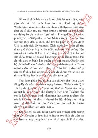n

QUY LUÊÅT 16: ÀÛÂNG BAO GIÚÂ XEM THÛÚÂNG NHÛÄNG LÚÂI CHÓ TRÑCH CUÃA CÖNG CHUÁNG

m.
te

ch
24
h.v

Nhiïìu töí chûác baão vïå sûác khoãe phaãi àöëi mùåt vúái sûå oaán
giêån sêu sùæc àïën mûác khoá tin. Caác chñnh trõ gia úã
Washington vaâ nhûäng nhaâ laâm phim úã Hollywood luön cùm
gheát caác töí chûác naây maâ bùçng chûáng laâ nhûäng baâi huâng biïån
vaâ nhûäng böå phim vïì caác bïånh nhên khöng àûúåc chùm soác
phuâ húåp cûá nöëi tiïëp nhau ra àúâi. Nhên viïn caác cöng ty chùm
soác sûác khoãe àïën laâ khöën khöí khi böå phim As Good as It
Gets ra mùæt caách àêy vaâi nùm. Khùæp nûúác Myä, khaán giaã taán
thûúãng vaâ chuác mûâng sau baâi noái chuyïån coá phêìn cûúâng àiïåu
cuãa nûä diïîn viïn Helen Hunt chöëng laåi möåt töí chûác baão vïå
sûác khoãe, trong àoá cö caáo buöåc rùçng hoå àaä khöng trang traãi
chi phñ àiïìu trõ bïånh hen suyïîn cho con trai cö. Goodin goåi
böå phim àoá laâ möåt “khoaãnh khùæc gêy aãnh hûúãng sêu xa” cho
ngaânh chùm soác sûác khoãe. Öng noái: “Töi biïët laâ danh tiïëng
cuãa caác töí chûác baão vïå sûác khoãe vöën àaä khöng töët, nhûng töi
thêåt sûå khöng biïët laâ chuáng laåi tïå àïën nhû vêåy”.

p:/
/f

oru

Thêåt khoá phaãn baác nhûäng cêu chuyïån àau loâng àûúåc
àùng àêìy rêîy trïn baáo chñ vaâ maång Internet. Website cuãa Quyä
Taâi trúå cho Quyïìn cuãa Ngûúâi nöåp thuïë vaâ Ngûúâi tiïu duâng
coá möåt baâi cêìu nguyïån cho nhûäng bi kõch nhû: Töí chûác baão
vïå sûác khoãe boã mùåc bïånh nhên ung thû xûúng, töí chûác baão
vïå sûác khoãe tûâ chöëi àiïìu trõ cho treã baåi liïåt khöng cho chuáng
coá cú höåi ài laåi, töí chûác baão vïå sûác khoãe baão gia àònh phaãi tûå
chuyïín naån nhên sau vuå tai naån...

htt

Khi baáo chñ bùæt àêìu kïí laåi nhûäng cêu chuyïån kinh hoaâng
nhû vêåy, Goodin vaâ hiïåp höåi kïë hoaåch sûác khoãe àaä àiïìu tra
vaâ nhêån ra rùçng trong àoá coá möåt söë chuyïån chó laâ àúm àùåt.
449

 