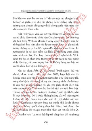 n

18 QUY LUÊÅT BÊËT BIÏËN PHAÁT TRIÏÍN DANH TIÏËNG THÛÚNG HIÏÅU CÖNG TY

ch
24
h.v

Hoå liïìn viïët möåt baâi coá tïn laâ “Möí xeã möåt cêu chuyïån kinh
hoaâng” vaâ phên phaát cho caác phoáng viïn. Chùèng mêëy chöëc,
nhûäng cêu chuyïån àaáng ngúâ thöi khöng xuêët hiïån trïn baáo
chñ vaâ truyïìn hònh nûäa.

m.
te

Biïët Hollywood vêîn say mï vúái cöët truyïån vïì mùåt traái cuãa
caác töí chûác baão vïå sûác khoãe nïn Goodin vaâ hiïåp höåi cuãa öng
àaä thuï haäng William Morris. Hoå hy voång phaát triïín möåt hïå
thöëng caãnh baáo súám cho caác dûå aán truyïìn hònh vaâ phim aãnh
trong nhûäng taác phêím liïn quan àïën chùm soác sûác khoãe. Lyá
tûúãng nhêët laâ höåi baão hiïím sûác khoãe coá thïí löìng quan àiïím
cuãa mònh vaâo böå phim hay chûúng trònh truyïìn hònh. Vaâ ñt
nhêët thò hoå seä phaãn ûáng trûúác bêët kyâ sûå miïu taã naâo mang
tñnh tiïu cûåc, vaâ quan troång hún laâ khöng àuáng sûå thêåt, vïì
caác töí chûác baão vïå sûác khoãe.

htt

p:/
/f

oru

Khi böå phim John Q, do Denzel Washington thuã vai
chñnh, àûúåc trònh chiïëu vaâo nùm 2002, hiïåp höåi naây àaä
khöng cöng kñch hònh aãnh möåt ngûúâi àaân öng liïìu maång têën
cöng vaâo bïånh viïån sau khi hay tin chûúng trònh baão hiïím y
tïë cuãa öng ta khöng trang traãi chi phñ phêîu thuêåt gheáp tim
cuãa con trai öng. Thay vaâo àoá, hoå chó trñch caác nhaâ laâm luêåt.
Trong möåt quaãng caáo, hoå tuyïn böë rùçng: “John Q. Khöng chó
laâ möåt böå phim. Àoá laâ cuöåc khuãng hoaãng cuãa 40 triïåu ngûúâi
khöng àuã tiïìn thanh toaán cho caác chi phñ chùm soác sûác
khoãe”. Quaãng caáo naây coân buöåc töåi chñnh phuã do àaä khöng
thïí giuáp nhûäng ngûúâi khöng àûúåc baão hiïím, hoùåc àûúåc baão
hiïím vúái mûác chi traã quaá thêëp nhû nhên vêåt hû cêëu John Q.
Goodin noái: “Leä ra coá thïí àaáp traã bùçng caách chó ra nhûäng
450

 