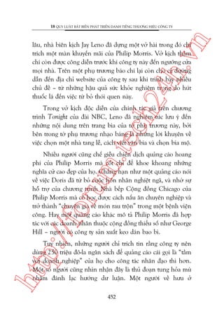n

18 QUY LUÊÅT BÊËT BIÏËN PHAÁT TRIÏÍN DANH TIÏËNG THÛÚNG HIÏÅU CÖNG TY

ch
24
h.v

lêu, nhaâ biïn kõch Jay Leno àaä dûång möåt vúã haâi trong àoá chó
trñch möåt maân khuyïën maäi cuãa Philip Morris. Vúã kõch thêåm
chñ coân àûúåc cöng diïîn trûúác khi cöng ty naây àïën ngûúäng cûãa
moåi nhaâ. Trïn möåt phuå trûúng baáo chñ laåi coân cho caã àûúâng
dêîn àïën àõa chó website cuãa cöng ty sau khi trònh baây nhiïìu
chuã àïì – tûâ nhûäng hêåu quaã sûác khoãe nghiïm troång do huát
thuöëc laá àïën viïåc tûâ boã thoái quen naây.

m.
te

Trong vúã kõch àöåc diïîn cuãa chñnh taác giaã trïn chûúng
trònh Tonight cuãa àaâi NBC, Leno àaä nghiïm tuác lûu yá àïën
nhûäng nöåi dung trïn trang bòa cuãa túâ phuå trûúng naây, búãi
bïn trong túâ phuå trûúng nhaåo baáng laâ nhûäng lúâi khuyïn vïì
viïåc choån möåt nhaâ tang lïî, caách viïët vùn bia vaâ choån bia möå.

p:/
/f

oru

Nhiïìu ngûúâi cuäng chïë giïîu chiïën dõch quaãng caáo hoang
phñ cuãa Philip Morris maâ cöët chó àïí khoe khoang nhûäng
nghôa cûã cao àeåp cuãa hoå. Chùèng haån nhû möåt quaãng caáo noái
vïì viïåc Doris àaä tûâ boã cuöåc hön nhên nghiïåt ngaä, vaâ nhúâ sûå
höî trúå cuãa chûúng trònh Nhaâ bïëp Cöång àöìng Chicago cuãa
Philip Morris maâ cö hoåc àûúåc caách nêëu ùn chuyïn nghiïåp vaâ
trúã thaânh “chuyïn gia vïì moán rau tröån” trong möåt bïånh viïån
cöng. Hay möåt quaãng caáo khaác mö taã Philip Morris àaä húåp
taác vúái caác doanh nhên thuöåc cöång àöìng thiïíu söë nhû George
Hill – ngûúâi coá cöng ty saãn xuêët keo daán bao bò.

htt

Tuy nhiïn, nhûäng ngûúâi chó trñch tin rùçng cöng ty nïn
duâng 250 triïåu àö-la ngên saách àïí quaãng caáo caái goåi laâ “têìm
vúái doanh nghiïåp” cuãa hoå cho cöng taác nhên àaåo thò hún.
Möåt söë ngûúâi cuäng nhòn nhêån àêy laâ thuã àoaån tung hoãa muâ
nhùçm àaánh laåc hûúáng dû luêån. Möåt ngûúâi vïì hûu úã
452

 