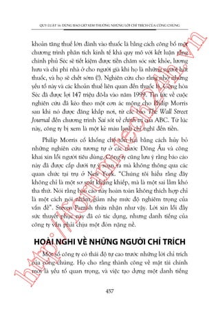 n

QUY LUÊÅT 16: ÀÛÂNG BAO GIÚÂ XEM THÛÚÂNG NHÛÄNG LÚÂI CHÓ TRÑCH CUÃA CÖNG CHUÁNG

m.
te

ch
24
h.v

khoaãn tùng thuïë lúán àaánh vaâo thuöëc laá bùçng caách cöng böë möåt
chûúng trònh phên tñch kinh tïë khaá quy mö vúái kïët luêån rùçng
chñnh phuã Seác seä tiïët kiïåm àûúåc tiïìn chùm soác sûác khoãe, lûúng
hûu vaâ chi phñ nhaâ úã cho ngûúâi giaâ khi hoå laâ nhûäng ngûúâi huát
thuöëc, vaâ hoå seä chïët súám (!). Nghiïn cûáu cho rùçng nhúâ nhûäng
yïëu töë naây vaâ caác khoaãn thuïë liïn quan àïën thuöëc laá, Cöång hoâa
Seác àaä àûúåc lúåi 147 triïåu àö-la vaâo nùm 1999. Tin tûác vïì cuöåc
nghiïn cûáu àaä keáo theo möåt cún aác möång cho Philip Morris
sau khi noá àûúåc àùng khùæp núi, tûâ caác baáo The Wall Street
Journal àïën chûúng trònh Sai soát vïì chñnh trõ cuãa ABC. Tûâ luác
naây, cöng ty bõ xem laâ möåt keã maáu laånh chó nghô àïën tiïìn.

p:/
/f

oru

Philip Morris cöë khöëng chïë töín haåi bùçng caách huãy boã
nhûäng nghiïn cûáu tûúng tûå úã caác nûúác Àöng Êu vaâ cöng
khai xin löîi ngûúâi tiïu duâng. Cöng ty cuäng lûu yá rùçng baáo caáo
naây àaä àûúåc cêëp dûúái tûå yá soaån ra maâ khöng thöng qua caác
quan chûác taåi truå úã New York. “Chuáng töi hiïíu rùçng àêy
khöng chó laâ möåt sú suêët khuãng khiïëp, maâ laâ möåt sai lêìm khoá
tha thûá. Noái rùçng baáo caáo naây hoaân toaân khöng thñch húåp chó
laâ möåt caách noái nhùçm giaãm nheå mûác àöå nghiïm troång cuãa
vêën àïì”. Steven Parrish thûâa nhêån nhû vêåy. Lúâi xin löîi àêìy
sûác thuyïët phuåc naây àaä coá taác duång, nhûng danh tiïëng cuãa
cöng ty vêîn phaãi chõu möåt àoân nùång nïì.

HOAÂI NGHI VÏÌ NHÛÄNG NGÛÚÂI CHÓ TRÑCH

htt

Möåt söë cöng ty coá thaái àöå tûå cao trûúác nhûäng lúâi chó trñch
cuãa cöng chuáng. Hoå cho rùçng thaânh cöng vïì mùåt taâi chñnh
múái laâ yïëu töë quan troång, vaâ viïåc taåo dûång möåt danh tiïëng
457

 