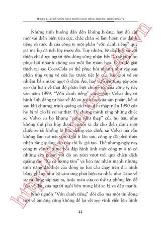 n

18 QUY LUÊÅT BÊËT BIÏËN PHAÁT TRIÏÍN DANH TIÏËNG THÛÚNG HIÏÅU CÖNG TY

htt

p:/
/f

oru

m.
te

ch
24
h.v

Nhûäng tònh huöëng dêîn àïën khuãng hoaãng, hay duâ chó
möåt vaâi diïîn biïën tiïu cûåc, chùæc chùæn seä laâm hoen múâ danh
tiïëng vaâ tûúác ài cuãa cöng ty möåt phêìn “vöën danh tiïëng” quyá
giaá maâ hoå àaä tñch luäy trûúác àoá. Tuy nhiïn, bïì daây lõch sûã vúái
thiïån chñ àûúåc ngûúâi tiïu duâng cöng nhêån bêëy lêu seä giuáp hoå
phuåc höìi nhanh choáng sau möîi lêìn thaãm hoåa. Àiïìu àoá giaãi
thñch taåi sao Coca-Cola coá thïí phuåc höìi nhanh nhû vêåy sau
phaãn ûáng vuång vïì cuãa hoå trûúác tiïët löå cuãa baáo giúái vïì sûå
nhiïîm bêín nûúác ngoåt úã chêu Êu, hay vuå kiïån tuång gêy xön
xao dû luêån vïì thaái àöå phên biïåt chuãng töåc cuãa cöng ty naây
vaâo nùm 1999. “Vöën danh tiïëng” cuäng giuáp Volvo duy trò
hònh aãnh àaáng tûå haâo vïì àöå an toaân cao cuãa saãn phêím, kïí caã
sau khi chûúng trònh quaãng caáo vaâo àêìu thêåp niïn 1990 cuãa
hoå bõ töë caáo laâ sai sûå thêåt. Àïí chûáng minh rùçng nhûäng chiïëc
xe Volvo coá böå khung “cûáng nhû theáp” cuãa hoå hêìu nhû
khöng thïí phaá huãy àûúåc, ngûúâi ta àaä cho diïîn caãnh möåt
chiïëc xe taãi khöíng löì huác thùèng vaâo chiïëc xe Volvo maâ vêîn
khöng laâm noá naát vuån. Chó ñt lêu sau, cöng ty àaä phaãi thûâa
nhêån rùçng quaãng caáo naây chó laâ giaã taåo. Thïë nhûng ngaây nay
cöng ty vêîn tiïëp tuåc böìi àùæp hònh aãnh möåt cöng ty ö tö coá
nhûäng saãn phêím vúái àöå an toaân vûúåt tröåi qua chiïën dõch
quaãng caáo “Xe coá lûúng têm” vaâ liïn tuåc nhêën maånh nhûäng
tñnh nùng àùåc biïåt cuãa doâng xe hai cêìu chaåy trïn àõa hònh
bùçng phùèng nhû böå caãm ûáng phaát hiïån vaâ nhùæc nhúã laái xe vïì
sûå va àuång sùæp xaãy ra, hoùåc maân cûãa coá thïí tûå phöìng lïn àïí
baão vïå àêìu cuãa ngûúâi ngöìi bïn trong khi xe bõ va àêåp maånh.

Nhúâ nguöìn “Vöën danh tiïëng” döìi daâo maâ möåt tin àöång
trúâi vïì amiùng cuäng khöng àïí laåi vïët seåo vônh viïîn lïn hònh
44

 