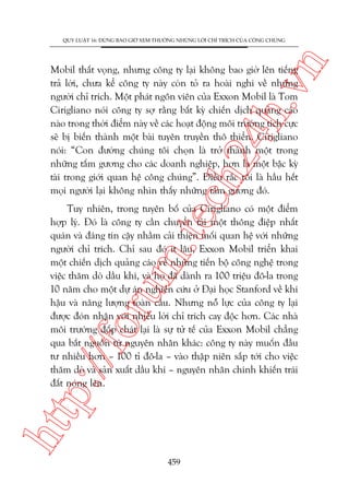 n

QUY LUÊÅT 16: ÀÛÂNG BAO GIÚÂ XEM THÛÚÂNG NHÛÄNG LÚÂI CHÓ TRÑCH CUÃA CÖNG CHUÁNG

ch
24
h.v

Mobil thêët voång, nhûng cöng ty laåi khöng bao giúâ lïn tiïëng
traã lúâi, chûa kïí cöng ty naây coân toã ra hoaâi nghi vïì nhûäng
ngûúâi chó trñch. Möåt phaát ngön viïn cuãa Exxon Mobil laâ Tom
Cirigliano noái cöng ty súå rùçng bêët kyâ chiïën dõch quaãng caáo
naâo trong thúâi àiïím naây vïì caác hoaåt àöång möi trûúâng tñch cûåc
seä bõ biïën thaânh möåt baâi tuyïn truyïìn thö thiïín. Cirigliano
noái: “Con àûúâng chuáng töi choån laâ trúã thaânh möåt trong
nhûäng têëm gûúng cho caác doanh nghiïåp, hún laâ möåt bêåc kyâ
taâi trong giúái quan hïå cöng chuáng”. Àiïìu rùæc röëi laâ hêìu hïët
moåi ngûúâi laåi khöng nhòn thêëy nhûäng têëm gûúng àoá.

htt

p:/
/f

oru

m.
te

Tuy nhiïn, trong tuyïn böë cuãa Cirigliano coá möåt àiïím
húåp lyá. Àoá laâ cöng ty cêìn chuyïín taãi möåt thöng àiïåp nhêët
quaán vaâ àaáng tin cêåy nhùçm caãi thiïån möëi quan hïå vúái nhûäng
ngûúâi chó trñch. Chó sau àoá ñt lêu, Exxon Mobil triïín khai
möåt chiïën dõch quaãng caáo vïì nhûäng tiïën böå cöng nghïå trong
viïåc thùm doâ dêìu khñ, vaâ hoå àaä daânh ra 100 triïåu àö-la trong
10 nùm cho möåt dûå aán nghiïn cûáu úã Àaåi hoåc Stanford vïì khñ
hêåu vaâ nùng lûúång toaân cêìu. Nhûng nöî lûåc cuãa cöng ty laåi
àûúåc àoán nhêån vúái nhiïìu lúâi chó trñch cay àöåc hún. Caác nhaâ
möi trûúâng àöëp chaát laåi laâ sûå tûã tïë cuãa Exxon Mobil chùèng
qua bùæt nguöìn tûâ nguyïn nhên khaác: cöng ty naây muöën àêìu
tû nhiïìu hún – 100 tó àö-la – vaâo thêåp niïn sùæp túái cho viïåc
thùm doâ vaâ saãn xuêët dêìu khñ – nguyïn nhên chñnh khiïën traái
àêët noáng lïn.

459

 