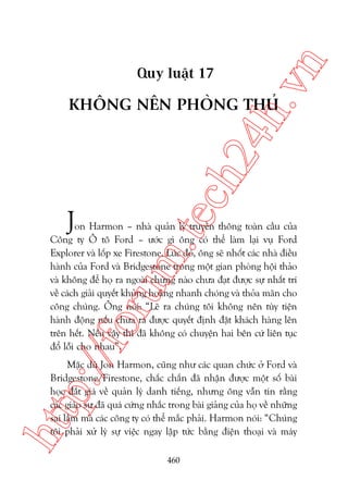 n

ch
24
h.v

Quy luêåt 17

KHÖNG NÏN PHOÂNG THUÃ

m.
te

J

p:/
/f

oru

on Harmon – nhaâ quaãn lyá truyïìn thöng toaân cêìu cuãa
Cöng ty Ö tö Ford – ûúác gò öng coá thïí laâm laåi vuå Ford
Explorer vaâ löëp xe Firestone. Luác àoá, öng seä nhöët caác nhaâ àiïìu
haânh cuãa Ford vaâ Bridgestone trong möåt gian phoâng höåi thaão
vaâ khöng àïí hoå ra ngoaâi chûâng naâo chûa àaåt àûúåc sûå nhêët trñ
vïì caách giaãi quyïët khuãng hoaãng nhanh choáng vaâ thoãa maän cho
cöng chuáng. Öng noái: “Leä ra chuáng töi khöng nïn tuây tiïån
haânh àöång nïëu chûa ra àûúåc quyïët àõnh àùåt khaách haâng lïn
trïn hïët. Nïëu vêåy thò àaä khöng coá chuyïån hai bïn cûá liïn tuåc
àöí löîi cho nhau”.

htt

Mùåc duâ Jon Harmon, cuäng nhû caác quan chûác úã Ford vaâ
Bridgestone/Firestone, chùæc chùæn àaä nhêån àûúåc möåt söë baâi
hoåc àùæt giaá vïì quaãn lyá danh tiïëng, nhûng öng vêîn tin rùçng
caác giaáo sû àaä quaá cûáng nhùæc trong baâi giaãng cuãa hoå vïì nhûäng
sai lêìm maâ caác cöng ty coá thïí mùæc phaãi. Harmon noái: “Chuáng
töi phaãi xûã lyá sûå viïåc ngay lêåp tûác bùçng àiïån thoaåi vaâ maáy
460

 