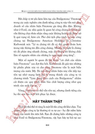 n

18 QUY LUÊÅT BÊËT BIÏËN PHAÁT TRIÏÍN DANH TIÏËNG THÛÚNG HIÏÅU CÖNG TY

m.
te

ch
24
h.v

Bêët chêëp võ trñ yïëu keám liïn tuåc cuãa Bridgestone/ Firestone
trong caác cuöåc nghiïn cûáu danh tiïëng, cöng ty naây vêîn noái rùçng
doanh söë cuãa nhaän hiïåu Firestone gia tùng àïìu àùån. Khöng
nhû úã Ford, caác nhaâ quaãn lyá quan hïå cöng chuáng úã Firestone
vêîn khöng chõu thûâa nhêån rùçng cuöåc khuãng hoaãng àaä àûúåc xûã
lyá quaá vuång vïì, keám coãi. Phoá chuã tõch phuå traách vuå viïåc cöng
chuáng taåi Bridgestone Americas Holdings laâ Christine
Karbowiak noái: “Leä ra chuáng töi àaä coá thïí quyïët àoaán hún
trong viïåc thöng tin àïën cöng chuáng. Nhûng töi nghô laâ chuáng
töi àaä phaãn ûáng nhanh choáng, mùåc duâ chuáng töi khöng chùæc
lùæm vïì nguyïn nhên cuãa nhûäng lo ngaåi ngaây caâng tùng”.

oru

Möåt söë ngûúâi bi quan àaä dûå àoaán “caái chïët cuãa nhaän
hiïåu Firestone” sau àúåt thu höìi. Karbowiak àaä giaãi taán nhûäng
keã phiïìn phûác naây vaâ cho rùçng Firestone vêîn laâ möåt biïíu
tûúång cuãa nûúác Myä. Baâ noái rùçng nhaän hiïåu naây vêîn tiïëp tuåc
töìn taåi nhúâ maång lûúái àaåi lyá trung thaânh cuãa cöng ty vaâ
chûúng trònh “Laâm àuáng theo caách cuãa Bridgestone” nhùçm
caãi thiïån caác quy trònh àaãm baão chêët lûúång cuäng nhû quy
trònh saãn xuêët löëp xe.

p:/
/f

Vêng, Firestone coá thïí vêîn töìn taåi, nhûng danh tiïëng cuãa
hoå thò coân lêu múái höìi phuåc laåi àûúåc.

HAÄY THAÂNH THÊÅT

htt

Thaái àöå thuã thïë roä raâng laâ möåt löëi têën cöng rêët khoá chõu. Tuy
nhiïn, nhiïìu cöng ty laåi thûúâng toã ra tûå cao - hoå àùåt niïìm kiïu
haänh cuãa mònh lïn trïn hïët. Baån àaä chûáng kiïën nhûäng cöng ty
nhû Ford vaâ Bridgestone/Firestone, vêåy baån haäy tûå hoãi taåi sao
464

 