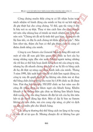 n

18 QUY LUÊÅT BÊËT BIÏËN PHAÁT TRIÏÍN DANH TIÏËNG THÛÚNG HIÏÅU CÖNG TY

ch
24
h.v

Cöng chuáng muöën thêëy cöng ty coá löîi nhêån hoaân toaân
traách nhiïåm vïì haânh àöång cuãa mònh vaâ baây toã sûå höëi tiïëc vò
àaä gêy thiïåt haåi cho cöng chuáng. Vò thïë, quy tùæc vaâng úã àêy
laâ haäy noái ra sûå thêåt. Thay vò tòm caách laâm cho cêu chuyïån
trúã nïn nheå nhaâng hay cöë traánh neá traách nhiïåm, töët hún baån
nïn noái: “Chuáng töi àaä xûã lyá tònh thïë quaá keám, chuáng töi rêët
lêëy laâm tiïëc, vaâ àêy laâ caách chuáng töi khùæc phuåc sûå viïåc”. Nïëu
laâm nhû vêåy, thêåm chñ baån coá thïí gêy thiïån caãm vaâ cuãng cöë
thïm danh tiïëng cuãa mònh.

p:/
/f

oru

m.
te

Cöng ty con Saturn cuãa General Motors tûâng àöëi mùåt vúái
möåt söë vêën àïì nan giaãi liïn quan àïën chiïëc xe húi cuãa hoå
trong nhûäng ngaây àêìu saãn xuêët. Nhiïìu ngûúâi tûúãng nhûäng
rùæc röëi kia coá thïí huãy hoaåi danh tiïëng non treã cuãa cöng ty naây,
nhûng hoå àaä nhanh choáng thu höìi söë xe bõ löîi vaâ bùçng caách
àoá hoå àaä thêåt sûå nêng cao àûúåc hònh aãnh cuãa mònh. Thaáng
5 nùm 1991, khi xuêët hiïån vêën àïì vïì chêët laâm nguöåi àöång cú,
cöng ty naây àaä quyïët àõnh laâ hoå khöng sûãa chûäa maâ seä thay
thïë bùçng chêët chöëng àöng cho toaân böå 1.836 chiïëc xe àaä àûúåc
baán. Àúåt thu höìi khoaãng 350.000 chiïëc xe hai nùm sau àoá
cuäng àaä nhêån àûúåc sûå khen ngúåi cuãa khaách haâng. Khiïëm
khuyïët úã hïå thöëng àiïån gêy chaáy xe khöng laâm khaách haâng
thêët voång, vò hoå tin rùçng Saturn àaä àùåt lúåi ñch cuãa hoå lïn trïn
hïët vaâ àaä haânh àöång kõp thúâi. Möåt söë àaåi lyá baán xe Saturn
khöng chó sûãa chûäa, maâ coân cung cêëp xùng, caâ phï vaâ dõch
vuå rûãa xe miïîn phñ cho khaách haâng.

htt

Caác cöng ty thûúâng thuã thïë bùçng caách im lùång vaâ hy voång
laâ vêën àïì seä tûå qua ài. Nhûng chuyïån àoá seä khöng bao giúâ
466

 
