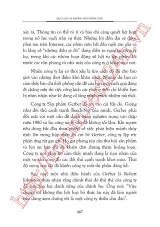 n

QUY LUÊÅT 18: KHÖNG NÏN PHOÂNG THUÃ

ch
24
h.v

xaãy ra. Thöng tin coá thïí roâ ró vaâ baáo chñ caâng quyïët liïåt hún
trong nöî lûåc vaåch trêìn sûå thêåt. Nhûäng lúâi àöìn àaåi seä àûúåc
phaát taán trïn Internet, caác nhên viïn bùæt àêìu ngöìi taán gêîu vaâ
lo lùæng vïì “nhûäng àiïìu gò àoá” àang diïîn ra ngay taåi cöng ty
hoå, trong khi caác nhoám hoaåt àöång xaä höåi tuå têåp phaãn àöëi
trûúác caác vùn phoâng vaâ nhaâ maáy cuãa cöng ty úã khùæp moåi núi.

m.
te

Nhiïìu cöng ty laåi coá thoái xêëu laâ tòm caách àöí löîi cho baáo
giúái vaâo nhûäng thúâi àiïím khoá khùn nhêët. Nhûng duâ baån coá
caãm thêëy baáo chñ thöíi phöìng vêën àïì cuãa baån möåt caách quaá àaáng
ài chùng nûäa thò viïåc cöng kñch caác phoáng viïn chó khiïën baån
bõ nhòn nhêån nhû keã àang cöë laãng traánh traách nhiïåm maâ thöi.

p:/
/f

oru

Cöng ty Saãn phêím Gerber àaä rúi vaâo caái bêîy àoá. Giöëng
nhû àöëi thuã caånh tranh Beech-Nut cuãa mònh, Gerber phaãi
àöëi mùåt vúái möåt vêën àïì danh tiïëng nghiïm troång vaâo thêåp
niïn 1980 vaâ hoå cuäng xûã lyá vêën àïì khöng töët lùæm. Khi ngûúâi
tiïu duâng bùæt àêìu than phiïìn vïì viïåc phaát hiïån maãnh thuãy
tinh lêîn trong höåp thûác ùn em beá Gerber, cöng ty lêåp tûác
phaãn ûáng rêët gay gùæt. Hoå gaåt phùng yïu cêìu thu höìi saãn phêím
vaâ lïn aán baáo chñ àaä khiïën dên chuáng thïm hoaãng loaån.
Cöng ty noái rùçng hoå caãm thêëy mònh àang laâ naån nhên cuãa
möåt vuå têën cöng do caác àöëi thuã caånh tranh khúi maâo. Thaái
àöå noáng naãy àoá àaä khiïën cöng ty mêët thõ phêìn àaáng kïí.

htt

Sau naây, möåt nhaâ àiïìu haânh cuãa Gerber laâ Robert
Johnston thûâa nhêån rùçng chñnh thaái àöå thuã thïë cuãa cöng ty
àaä laâm töín haåi danh tiïëng cuãa chñnh hoå. Öng noái: “Viïåc
chuáng töi khöng thu höìi loaåi boã thûác ùn naây àaä laâm ngûúâi
tiïu duâng xem chuáng töi laâ möåt cöng ty thiïëu chu àaáo”.
467

 