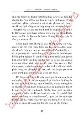 n

QUY LUÊÅT 1: TÖËI ÀA HOÁA TAÂI SAÃN GIAÁ TRÕ NHÊËT

ch
24
h.v

aãnh cuãa Binney & Smith vaâ thûúng hiïåu Crayola coá tuöíi àúâi
gêìn thïë kyã. Nùm 2000, möåt baãn tin truyïìn hònh cöng böë kïët
quaã kiïím nghiïåm ngêîu nhiïn möåt söë saãn phêím daânh cho treã
em khùèng àõnh rùçng coá amiùng trong buát chò maâu Crayola.
Thöng tin naây laâm caác bêåc phuå huynh lo lùæng khi con em hoå
bõ àùåt vaâo möëi nguy hiïím nghiïm troång cho sûác khoãe. Danh
tiïëng lêu àúâi cuãa Binney & Smith àaä nhanh choáng xoáa ài
caãm giaác tiïu cûåc àoá.

oru

m.
te

Nhùçm ngùn chùån khöng àïí cuöåc khuãng hoaãng lan röång,
cöng ty lêåp tûác phaát haânh thöng caáo baáo chñ vaâo àuáng ngaây
cêu chuyïån àoá àûúåc tung ra trïn túâ Seattle Post-Intelligencer
vaâ caác phûúng tiïån truyïìn thöng khaác. Binney & Smith tuyïn
böë rùçng thûã nghiïåm do chñnh cöng ty tiïën haânh khöng phaát
hiïån àûúåc bêët kyâ dêëu hiïåu naâo thïí hiïån sûå coá mùåt cuãa amiùng
trong caác thaânh phêìn cêëu taåo nïn saãn phêím cuãa hoå. Thïë
nhûng cöng ty vêîn long troång cam kïët seä thay àöíi caác thaânh
phêìn trong saãn phêím buát chò maâu, nïëu caác chuyïn gia vaâ cú
quan chñnh phuã cho rùçng àiïìu àoá laâ cêìn thiïët.

htt

p:/
/f

Duâ Binney & Smith àaä phaãn ûáng kõp thúâi, nhûng möåt söë
trûúâng hoåc vêîn toã ra thêån troång vaâ loaåi buát chò maâu Crayola
ra khoãi ngùn baân cuãa hoåc sinh. Chûa hïët, möåt söë trûúâng hoåc
vaâ nhaâ treã coân ban haânh thöng caáo baáo chñ nhùçm xoa dõu sûå
lo lùæng cuãa caác bêåc phuå huynh. “Chùèng bao giúâ laâ quaá thêån
troång khi noái àïën vêën àïì an toaân vaâ sûác khoãe cuãa hún 80. 000
treã em maâ chuáng töi àang chùm soác”, - giaám àöëc hoåc vuå Angie
Dorrell cuãa La Petite Academy noái khi thöng baáo kïë hoaåch
ngûng sûã duång têët caã caác loaåi buát chò maâu taåi nhaâ trûúâng.
45

 