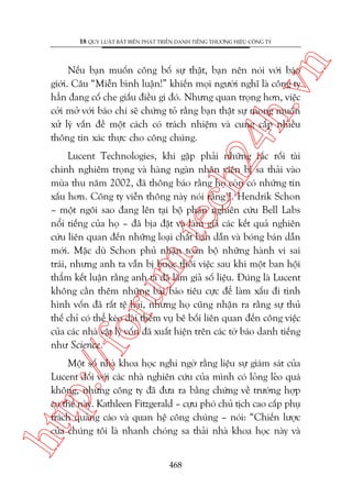 n

18 QUY LUÊÅT BÊËT BIÏËN PHAÁT TRIÏÍN DANH TIÏËNG THÛÚNG HIÏÅU CÖNG TY

ch
24
h.v

Nïëu baån muöën cöng böë sûå thêåt, baån nïn noái vúái baáo
giúái. Cêu “Miïîn bònh luêån!” khiïën moåi ngûúâi nghô laâ cöng ty
hùèn àang cöë che giêëu àiïìu gò àoá. Nhûng quan troång hún, viïåc
cúãi múã vúái baáo chñ seä chûáng toã rùçng baån thêåt sûå mong muöën
xûã lyá vêën àïì möåt caách coá traách nhiïåm vaâ cung cêëp nhiïìu
thöng tin xaác thûåc cho cöng chuáng.

p:/
/f

oru

m.
te

Lucent Technologies, khi gùåp phaãi nhûäng rùæc röëi taâi
chñnh nghiïm troång vaâ haâng ngaân nhên viïn bõ sa thaãi vaâo
muâa thu nùm 2002, àaä thöng baáo rùçng hoå coân coá nhûäng tin
xêëu hún. Cöng ty viïîn thöng naây noái rùçng J. Hendrik Schon
– möåt ngöi sao àang lïn taåi böå phêån nghiïn cûáu Bell Labs
nöíi tiïëng cuãa hoå – àaä bõa àùåt vaâ laâm giaã caác kïët quaã nghiïn
cûáu liïn quan àïën nhûäng loaåi chêët baán dêîn vaâ boáng baán dêîn
múái. Mùåc duâ Schon phuã nhêån toaân böå nhûäng haânh vi sai
traái, nhûng anh ta vêîn bõ buöåc thöi viïåc sau khi möåt ban höåi
thêím kïët luêån rùçng anh ta àaä laâm giaã söë liïåu. Àuáng laâ Lucent
khöng cêìn thïm nhûäng baâi baáo tiïu cûåc àïí laâm xêëu ài tònh
hònh vöën àaä rêët tïå haåi, nhûng hoå cuäng nhêån ra rùçng sûå thuã
thïë chó coá thïí keáo daâi thïm vuå bï böëi liïn quan àïën cöng viïåc
cuãa caác nhaâ vêåt lyá vöën àaä xuêët hiïån trïn caác túâ baáo danh tiïëng
nhû Science.

htt

Möåt söë nhaâ khoa hoåc nghi ngúâ rùçng liïåu sûå giaám saát cuãa
Lucent àöëi vúái caác nhaâ nghiïn cûáu cuãa mònh coá loãng leão quaá
khöng, nhûng cöng ty àaä àûa ra bùçng chûáng vïì trûúâng húåp
cuå thïí naây. Kathleen Fitzgerald – cûåu phoá chuã tõch cao cêëp phuå
traách quaãng caáo vaâ quan hïå cöng chuáng – noái: “Chiïën lûúåc
cuãa chuáng töi laâ nhanh choáng sa thaãi nhaâ khoa hoåc naây vaâ
468

 
