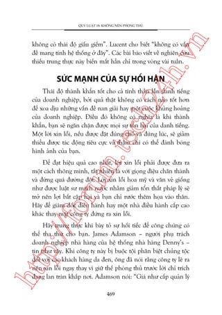 n

QUY LUÊÅT 18: KHÖNG NÏN PHOÂNG THUÃ

ch
24
h.v

khöng coá thaái àöå giêëu giïëm”. Lucent cho biïët “khöng coá vêën
àïì mang tñnh hïå thöëng úã àêy”. Caác baâi baáo viïët vïì nghiïn cûáu
thiïëu trung thûåc naây biïën mêët hùèn chó trong voâng vaâi tuêìn.

SÛÁC MAÅNH CUÃA SÛÅ HÖËI HÊÅN

m.
te

Thaái àöå thaânh khêín töët cho caã tinh thêìn lêîn danh tiïëng
cuãa doanh nghiïåp, búãi quaã thêåt khöng coá caách naâo töët hún
àïí xoa dõu nhûäng vêën àïì nan giaãi hay möåt cuöåc khuãng hoaãng
cuãa doanh nghiïåp. Àiïìu àoá khöng coá nghôa laâ khi thaânh
khêín, baån seä ngùn chùån àûúåc moåi sûå töín haåi cuãa danh tiïëng.
Möåt lúâi xin löîi, nïëu àûúåc àùåt àuáng chöî vaâ àuáng luác, seä giaãm
thiïíu àûúåc taác àöång tiïu cûåc vaâ thêåm chñ coá thïí àaánh boáng
hònh aãnh cuãa baån.

p:/
/f

oru

Àïí àaåt hiïåu quaã cao nhêët, lúâi xin löîi phaãi àûúåc àûa ra
möåt caách thöng minh, têët nhiïn laâ vúái gioång àiïåu chên thaânh
vaâ àûâng quaá àûúâng àöåt. Lúâi xin löîi hoa myä vaâ vùn veã giöëng
nhû àûúåc luêåt sû maách nûúác nhùçm giaãm töín thêët phaáp lyá seä
trúã nïn lúåi bêët cêåp haåi vaâ baån chó rûúác thïm hoåa vaâo thên.
Haäy àïí giaám àöëc àiïìu haânh hay möåt nhaâ àiïìu haânh cêëp cao
khaác thay mùåt cöng ty àûáng ra xin löîi.

htt

Haäy trung thûåc khi baây toã sûå höëi tiïëc àïí cöng chuáng coá
thïí tha thûá cho baån. James Adamson – ngûúâi phuå traách
doanh nghiïåp nhaâ haâng cuãa hïå thöëng nhaâ haâng Denny’s –
tin nhû vêåy. Khi cöng ty naây bõ buöåc töåi phên biïåt chuãng töåc
àöëi vúái caác khaách haâng da àen, öng àaä noái rùçng cöng ty leä ra
nïn xin löîi ngay thay vò giûä thïë phoâng thuã trûúác lúâi chó trñch
àang lan traân khùæp núi. Adamson noái: “Giaá nhû cêëp quaãn lyá
469

 