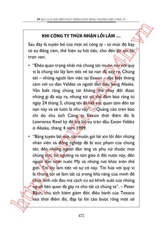 ch
24
h.v

KHI CÖNG TY THÛÂA NHÊÅN LÖÎI LÊÌM …

n

18 QUY LUÊÅT BÊËT BIÏËN PHAÁT TRIÏÍN DANH TIÏËNG THÛÚNG HIÏÅU CÖNG TY

Sau àêy laâ tuyïn böë cuãa möåt söë cöng ty - tûâ mûác àöå baây
toã sûå àöìng caãm, thïí hiïån sûå höëi tiïëc, cho àïën lúâi xin löîi
troån veån.

oru

m.
te

• “Àiïìu quan troång nhêët maâ chuáng töi muöën noái vúái quyá
võ laâ chuáng töi lêëy laâm tiïëc vïì tai naån àaä xaãy ra. Chuáng
töi – nhûäng ngûúâi laâm viïåc taåi Exxon – àùåc biïåt thöng
caãm vúái cû dên Valdez vaâ ngûúâi dên tiïíu bang Alaska.
Vêîn biïët rùçng chuáng töi khöng thïí thay àöíi àûúåc
nhûäng gò àaä xaãy ra, nhûng töi coá thïí àaãm baão rùçng tûâ
ngaây 24 thaáng 3, chuáng töi àaä hïët sûác quan têm àïën tai
naån naây vaâ seä luön laâ nhû vêåy”. – Quaãng caáo trïn baáo
chñ do chuã tõch Cöng ty Exxon thúâi àiïím àoá laâ
Lawrence Rawl kyá àïí traã lúâi vuå traân dêìu Exxon Valdez
úã Alaska, thaáng 4 nùm 1989.

htt

p:/
/f

• “Bùçng tuyïn böë naây, töi muöën gûãi lúâi xin löîi àïën nhûäng
nhên viïn vaâ àöìng nghiïåp àaä bõ xuác phaåm cuãa chuáng
töi; àïën nhûäng ngûúâi àaân öng vaâ phuå nûä thuöåc moåi
chuãng töåc, tñn ngûúäng vaâ tön giaáo úã àêët nûúác naây, àïën
ngûúâi dên toaân nûúác Myä vaâ nhûäng núi khaác trïn thïë
giúái. Töi lêëy laâm tiïëc vïì sûå cöë naây. Töi hûáa vúái quyá võ
laâ chuáng töi seä laâm têët caã trong khaã nùng cuãa mònh àïí
chûäa laânh nöîi àau maâ caách cû xûã khinh suêët cuãa nhûäng
ngûúâi liïn quan àaä gêy ra cho têët caã chuáng ta”. – Peter
Bijur, chuã tõch kiïm giaám àöëc àiïìu haânh cuãa Texaco
vaâo thúâi àiïím àoá, àaáp laåi lúâi caáo buöåc rùçng möåt söë

472

 