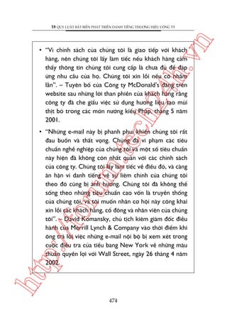 n

18 QUY LUÊÅT BÊËT BIÏËN PHAÁT TRIÏÍN DANH TIÏËNG THÛÚNG HIÏÅU CÖNG TY

ch
24
h.v

• “Vò chñnh saách cuãa chuáng töi laâ giao tiïëp vúái khaách
haâng, nïn chuáng töi lêëy laâm tiïëc nïëu khaách haâng caãm
thêëy thöng tin chuáng töi cung cêëp laâ chûa àuã àïí àaáp
ûáng nhu cêìu cuãa hoå. Chuáng töi xin löîi nïëu coá nhêìm
lêîn”. – Tuyïn böë cuãa Cöng ty McDonald’s àùng trïn
website sau nhûäng lúâi than phiïìn cuãa khaách haâng rùçng
cöng ty àaä che giêëu viïåc sûã duång hûúng liïåu taåo muâi
thõt boâ trong caác moán nûúáng kiïíu Phaáp, thaáng 5 nùm
2001.

htt

p:/
/f

oru

m.
te

• “Nhûäng e-mail naây bõ phanh phui khiïën chuáng töi rêët
àau buöìn vaâ thêët voång. Chuáng àaä vi phaåm caác tiïu
chuêín nghïì nghiïåp cuãa chuáng töi vaâ möåt söë tiïu chuêín
naây hiïån àaä khöng coân nhêët quaán vúái caác chñnh saách
cuãa cöng ty. Chuáng töi lêëy laâm tiïëc vïì àiïìu àoá, vaâ caâng
ên hêån vò danh tiïëng vïì sûå liïm chñnh cuãa chuáng töi
theo àoá cuäng bõ aãnh hûúãng. Chuáng töi àaä khöng thïí
söëng theo nhûäng tiïu chuêín cao vöën laâ truyïìn thöëng
cuãa chuáng töi, vaâ töi muöën nhên cú höåi naây cöng khai
xin löîi caác khaách haâng, cöí àöng vaâ nhên viïn cuãa chuáng
töi”. – David Komansky, chuã tõch kiïm giaám àöëc àiïìu
haânh cuãa Merrill Lynch & Company vaâo thúâi àiïím khi
öng traã lúâi viïåc nhûäng e-mail nöåi böå bõ xem xeát trong
cuöåc àiïìu tra cuãa tiïíu bang New York vïì nhûäng mêu
thuêîn quyïìn lúåi vúái Wall Street, ngaây 26 thaáng 4 nùm
2002.

474

 