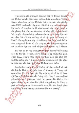 n

QUY LUÊÅT 18: KHÖNG NÏN PHOÂNG THUÃ

m.
te

ch
24
h.v

Tuy nhiïn, chó khi haânh àöång ài àöi vúái lúâi noái thò cêu
xin löîi hay cûã chó àöìng caãm múái coá hiïåu quaã àûúåc. Vñ duå,
Exxon chûa bao giúâ xin löîi hùèn hoi vò vuå traân dêìu Alaska
nùm 1989, maâ hoå chó baây toã sûå höëi tiïëc trong möåt quaãng caáo
khi tuyïn böë rùçng hoå xin löîi vò tai naån àaä xaãy ra. Vaâ trong tû
thïë phoâng thuã, cöng ty naây cuäng vöåi vaâng chó ra rùçng hoå àaä
“di chuyïín nhanh choáng vaâ hoaân toaân àïí giaãm thiïíu hêåu quaã
cuãa dêìu àöëi vúái möi trûúâng, caá vaâ caác sinh vêåt hoang daä
khaác”. Nhûng lúâi noái naây coá veã khöng thêåt loâng, nhêët laâ khi
xem cung caách haânh xûã cuãa cöng ty naây trong nhûäng nùm
sau àoá nhùçm haån chïë traách nhiïåm taâi chñnh cuãa hoå úã Alaska.

oru

Duâ baån coá tin hay khöng thò vuå kiïån Exxon Valdez cuäng
keáo daâi túái têån 15 nùm sau vaâ khiïën cöng chuáng tûác giêån.
Nùm 2002, cöng ty nùng lûúång naây àûúåc giaãm tiïìn phaåt tûâ 5
tó àö-la xuöëng coân 4 tó àö-la, nhûng Exxon Mobil (tïn cöng
ty ngaây nay) vêîn àang tòm caách àïí àûúåc giaãm thïm.

htt

p:/
/f

Sûå töín haåi danh tiïëng seä khöng dïî daâng mêët ài vaâ thaái
àöå thuã thïë khöng thïí chûäa laânh vïët thûúng cuä. Trong möåt
cuöåc thùm doâ cöng luêån gêìn àêy, möåt ngûúâi traã lúâi àaä buöåc
töåi Exxon Mobil vïì viïåc chi “haâng triïåu àö-la úã toâa aán àïí cöë
giaãm thiïíu traách nhiïåm taâi chñnh cho vuå traân dêìu Alaska. Haäy
quïn nhûäng maánh khoáe lûâa phónh cöng chuáng ài. Cöng ty
phaãi traã hïët núå trûúác àaä vaâ àoá seä laâ bûúác àêìu tiïn thuyïët phuåc
töi laâ cöng ty naây thêåt sûå quan têm àïën möi trûúâng”.

475

 