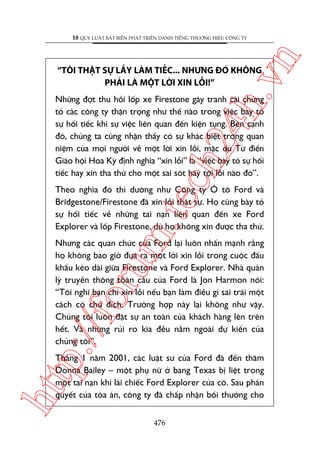 n

18 QUY LUÊÅT BÊËT BIÏËN PHAÁT TRIÏÍN DANH TIÏËNG THÛÚNG HIÏÅU CÖNG TY

ch
24
h.v

“TÖI THÊÅT SÛÅ LÊËY LAÂM TIÏËC... NHÛNG ÀOÁ KHÖNG
PHAÃI LAÂ MÖÅT LÚÂI XIN LÖÎI!”

Nhûäng àúåt thu höìi löëp xe Firestone gêy tranh caäi chûáng
toã caác cöng ty thêån troång nhû thïë naâo trong viïåc baây toã
sûå höëi tiïëc khi sûå viïåc liïn quan àïën kiïån tuång. Bïn caånh
àoá, chuáng ta cuäng nhêån thêëy coá sûå khaác biïåt trong quan
niïåm cuãa moåi ngûúâi vïì möåt lúâi xin löîi, mùåc duâ Tûâ àiïín
Giaáo höåi Hoa Kyâ àõnh nghôa “xin löîi” laâ “viïåc baây toã sûå höëi
tiïëc hay xin tha thûá cho möåt sai soát hay töåi löîi naâo àoá”.

m.
te

Theo nghôa àoá thò dûúâng nhû Cöng ty Ö tö Ford vaâ
Bridgestone/Firestone àaä xin löîi thêåt sûå. Hoå cuäng baây toã
sûå höëi tiïëc vïì nhûäng tai naån liïn quan àïën xe Ford
Explorer vaâ löëp Firestone, duâ hoå khöng xin àûúåc tha thûá.

p:/
/f

oru

Nhûng caác quan chûác cuãa Ford laåi luön nhêën maånh rùçng
hoå khöng bao giúâ àûa ra möåt lúâi xin löîi trong cuöåc àêëu
khêíu keáo daâi giûäa Firestone vaâ Ford Explorer. Nhaâ quaãn
lyá truyïìn thöng toaân cêìu cuãa Ford laâ Jon Harmon noái:
“Töi nghô baån chó xin löîi nïëu baån laâm àiïìu gò sai traái möåt
caách coá chuã àñch. Trûúâng húåp naây laåi khöng nhû vêåy.
Chuáng töi luön àùåt sûå an toaân cuãa khaách haâng lïn trïn
hïët. Vaâ nhûäng ruãi ro kia àïìu nùçm ngoaâi dûå kiïën cuãa
chuáng töi”.

htt

Thaáng 1 nùm 2001, caác luêåt sû cuãa Ford àaä àïën thùm
Donna Bailey – möåt phuå nûä úã bang Texas bõ liïåt trong
möåt tai naån khi laái chiïëc Ford Explorer cuãa cö. Sau phaán
quyïët cuãa toâa aán, cöng ty àaä chêëp nhêån böìi thûúâng cho
476

 