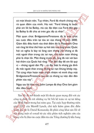 n

QUY LUÊÅT 18: KHÖNG NÏN PHOÂNG THUÃ

ch
24
h.v

cö möåt khoaãn tiïìn. Tuy nhiïn, Ford àaä nhanh choáng nïu
roä quan àiïím cuãa mònh. Hoå noái: “Ford khöng bõ buöåc
phaãi xin löîi baâ Bailey, maâ caác àaåi diïån cuãa Ford àïën gùåp
baâ Bailey laâ àïí chia seã trïn goác àöå caá nhên”.

oru

m.
te

Möåt quan chûác Bridgestone/Firestone àaä bõ mêët chûác
sau cuöåc àiïìu trêìn taåi toâa aán vaâo thaáng 10 nùm 2000.
Giaám àöëc àiïìu haânh vaâo thúâi àiïím àoá laâ Masatoshi Ono
noái rùçng lúâi khai thïí hiïån sûå höëi tiïëc cuãa öng trûúác Quöëc
höåi coá nghôa laâ baây toã loâng caãm thöng vúái nhûäng ai àaä
mêët ngûúâi thên trong caác tai naån, chûá hoaân toaân khöng
phaãi laâ nhêån löîi. Möåt thaáng trûúác àoá, öng àaä noái vúái ban
höåi thêím cuãa Quöëc höåi rùçng: “Töi àïën àêy àïí xin löîi quyá
võ – nhûäng ngûúâi dên Myä – vaâ àùåc biïåt laâ nhûäng gia àònh
àaä mêët ngûúâi thên trong nhûäng tai naån khuãng khiïëp naây.
Töi cuäng nhêån hoaân toaân traách nhiïåm vïì mònh thay mùåt
Bridgestone/Firestone sau têët caã nhûäng sûå viïåc dêîn àïën
phiïn toâa naây”.

p:/
/f

Ngay sau lúâi khai naây, John Lampe àaä thay Ono laâm giaám
àöëc àiïìu haânh.

htt

Xin löîi àaä trúã thaânh möåt löëi thoaát quan troång àöëi vúái caác
cöng ty dñnh lñu túái nhûäng vuå bï böëi kïë toaán vaâ sûå tai tiïëng
cuãa Wall Street trong hai nùm qua. Taåi cuöåc hoåp thûúâng niïn
nùm 2002 cuãa Merrill Lynch, chuã tõch kiïm giaám àöëc àiïìu
haânh luác àoá laâ David Komansky àaä phaãi cöng khai xin löîi vïì
nöåi dung möåt söë e-mail tûâ caác nhaâ phên tñch nghiïn cûáu cuãa
haäng vöën bõ àûa vaâo cuöåc àiïìu tra cuãa Töíng chûúãng lyá tiïíu bang
477

 