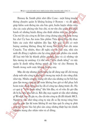 n

18 QUY LUÊÅT BÊËT BIÏËN PHAÁT TRIÏÍN DANH TIÏËNG THÛÚNG HIÏÅU CÖNG TY

m.
te

ch
24
h.v

Binney & Smith phaãi nhúâ àïën Cone - möåt haäng truyïìn
thöng chuyïn quaãn lyá khuãng hoaãng úã Boston – vaâ àïì nghõ
giuáp kiïím soaát thöng tin cuãa baáo giúái, huêën luyïån nhên viïn
cho caác cuöåc phoãng vêën baáo chñ, vaâ tû vêën cho giaám àöëc àiïìu
haânh vïì nhûäng haânh àöång cêìn thiïët nhùçm trêën an dû luêån.
Cêu traã lúâi cuãa cöng ty àaä laâm cöng chuáng yïn têm hún trong
luác chúâ UÃy ban An toaân Saãn phêím Tiïu duâng Hoa Kyâ thûåc
hiïån caác cuöåc thûã nghiïåm àöåc lêåp. Kïët quaã laâ chó coá möåt
lûúång amiùng khöng àaáng kïí trong hai chiïëc buát chò maâu
Crayola. Tuy nhiïn, theo àïì nghõ cuãa uãy ban naây, nhaâ saãn
xuêët àaä àöìng yá nghiïn cûáu laåi cöng thûác saãn phêím cuãa mònh
àïí loaåi trûâ bêët kyâ thaânh phêìn amiùng naâo vaâ caã nhûäng vêåt
liïåu tûúng tûå amiùng. Coá thïí noái, “Vöën danh tiïëng” vaâ viïåc
quaãn lyá danh tiïëng thöng minh àaä baão vïå cho Binney &
Smith trong suöët cuöåc khuãng hoaãng naây.

htt

p:/
/f

oru

Mùåc duâ vêåy nhûng danh tiïëng laåi dïî daâng suåp àöí chó trong
chúáp mùæt nïëu cöng ty khöng coá trong tay möåt di saãn vûäng chùæc
nhû vêåy. Nhiïìu cöng ty mang vïët nhú cuãa nhûäng vuå bï böëi hay
gian lêån trong cöng taác kïë toaán khöng bao giúâ coá thïí phuåc höìi
hoaân toaân danh tiïëng maâ hoå àaä cöë cöng taåo dûång trûúác àoá. Hoå
coá quaá ñt “Vöën danh tiïëng” khi bùæt àêìu, vaâ söë vöën àoá giúâ àêy
àaä bõ hoå tiïu pha hïët caã. Röìi àêy moåi ngûúâi seä vêîn nhúá nhûäng
gò WorldCom àaä gêy ra, cho duâ tïn cöng ty àaä àöíi thaânh MCI.
Ngûúâi ta vêîn nhúá rùçng cöng ty naây àaä sa lêìy trong vuäng buân
cuãa vuå gian lêån kïë toaán khöíng löì maâ hêåu quaã laâ cöng ty phaãi
nöåp höì sú xin baão höå phaá saãn cuâng nhûäng thiïåt haåi taâi chñnh
nghiïm troång cho nhên viïn vaâ cöí àöng.

46

 