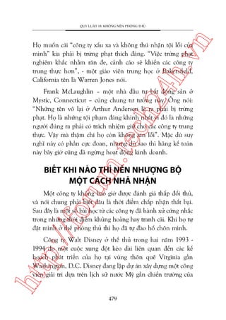 n

QUY LUÊÅT 18: KHÖNG NÏN PHOÂNG THUÃ

ch
24
h.v

Hoå muöën caái “cöng ty xêëu xa vaâ khöng thuá nhêån töåi löîi cuãa
mònh” kia phaãi bõ trûâng phaåt thñch àaáng. “Viïåc trûâng phaåt
nghiïm khùæc nhùçm rùn àe, caãnh caáo seä khiïën caác cöng ty
trung thûåc hún”, - möåt giaáo viïn trung hoåc úã Bakersfield,
California tïn laâ Warren Jones noái.

m.
te

Frank McLaughlin – möåt nhaâ àêìu tû bêët àöång saãn úã
Mystic, Connecticut – cuâng chung tû tûúãng naây. Öng noái:
“Nhûäng tïn vö laåi úã Arthur Andersen leä ra phaãi bõ trûâng
phaåt. Hoå laâ nhûäng töåi phaåm àaáng khinh nhêët vò àoá laâ nhûäng
ngûúâi àuáng ra phaãi coá traách nhiïåm giûä cho caác cöng ty trung
thûåc. Vêåy maâ thêåm chñ hoå coân khöng xin löîi”. Mùåc duâ suy
nghô naây coá phêìn cûåc àoan, nhûng duâ sao thò haäng kïë toaán
naây bêy giúâ cuäng àaä ngûâng hoaåt àöång kinh doanh.

oru

BIÏËT KHI NAÂO THÒ NÏN NHÛÚÅNG BÖÅ
MÖÅT CAÁCH NHAÄ NHÙÅN

p:/
/f

Möåt cöng ty khöng bao giúâ àûúåc àaánh giaá thêëp àöëi thuã,
vaâ noái chung phaãi biïët àêu laâ thúâi àiïím chêëp nhêån thêët baåi.
Sau àêy laâ möåt söë baâi hoåc tûâ caác cöng ty àaä haânh xûã cûáng nhùæc
trong nhûäng thúâi àiïím khuãng hoaãng hay tranh caäi. Khi hoå tûå
àùåt mònh úã thïë phoâng thuã thò hoå àaä tûå àaâo höë chön mònh.

htt

Cöng ty Walt Disney úã thïë thuã trong hai nùm 1993 1994 do möåt cuöåc xung àöåt keáo daâi liïn quan àïën caác kïë
hoaåch phaát triïín cuãa hoå taåi vuâng thön quï Virginia gêìn
Washington, D.C. Disney àang lêåp dûå aán xêy dûång möåt cöng
viïn giaãi trñ dûåa trïn lõch sûã nûúác Myä gêìn chiïën trûúâng cuãa

479

 