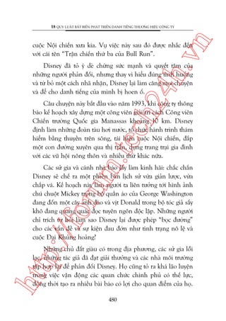 n

18 QUY LUÊÅT BÊËT BIÏËN PHAÁT TRIÏÍN DANH TIÏËNG THÛÚNG HIÏÅU CÖNG TY

ch
24
h.v

cuöåc Nöåi chiïën xûa kia. Vuå viïåc naây sau àoá àûúåc nhùæc àïën
vúái caái tïn “Trêån chiïën thûá ba cuãa Bull Run”.

Disney àaä toã yá deâ chûâng sûác maånh vaâ quyïët têm cuãa
nhûäng ngûúâi phaãn àöëi, nhûng thay vò hiïíu àuáng tònh huöëng
vaâ tûâ boã möåt caách nhaä nhùån, Disney laåi laâm cùng moåi chuyïån
vaâ àïí cho danh tiïëng cuãa mònh bõ hoen öë.

m.
te

Cêu chuyïån naây bùæt àêìu vaâo nùm 1993, khi cöng ty thöng
baáo kïë hoaåch xêy dûång möåt cöng viïn giaãi trñ caách Cöng viïn
Chiïën trûúâng Quöëc gia Manassas khoaãng 10 km. Disney
àõnh laâm nhûäng àoaân taâu húi nûúác, töí chûác haânh trònh thaám
hiïím bùçng thuyïìn trïn söng, taái hiïån cuöåc Nöåi chiïën, àùæp
möåt con àûúâng xuyïn qua thõ trêën, dûång trang traåi gia àònh
vúái caác vuä höåi nöng thön vaâ nhiïìu thûá khaác nûäa.

p:/
/f

oru

Caác sûã gia vaâ caánh nhaâ baáo lêëy laâm kinh haäi: chùæc chùæn
Disney seä chïë ra möåt phiïn baãn lõch sûã vûâa giaãn lûúåc, vûâa
chùæp vaá. Kïë hoaåch naây laâm ngûúâi ta liïn tûúãng túái hònh aãnh
chuá chuöåt Mickey trong böå quêìn aáo cuãa George Washington
àang àöën möåt cêy anh àaâo vaâ võt Donald trong böå toác giaã sêëy
khö àang quang quaác àoåc tuyïn ngön àöåc lêåp. Nhûäng ngûúâi
chó trñch tûå hoãi laâm sao Disney laåi àûúåc pheáp “boåc àûúâng”
cho caác vêën àïì vaâ sûå kiïån àau àúán nhû tònh traång nö lïå vaâ
cuöåc Àaåi Khuãng hoaãng?

htt

Nhûäng chuã àêët giaâu coá trong àõa phûúng, caác sûã gia löîi
laåc, nhûäng taác giaã àaä àaåt giaãi thûúãng vaâ caác nhaâ möi trûúâng
têåp húåp laåi àïí phaãn àöëi Disney. Hoå cuäng toã ra khaá laäo luyïån
trong viïåc vêån àöång caác quan chûác chñnh phuã coá thïë lûåc,
àöìng thúâi taåo ra nhiïìu baâi baáo coá lúåi cho quan àiïím cuãa hoå.
480

 