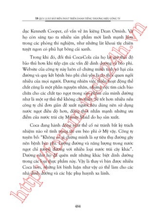 n

18 QUY LUÊÅT BÊËT BIÏËN PHAÁT TRIÏÍN DANH TIÏËNG THÛÚNG HIÏÅU CÖNG TY

ch
24
h.v

duåc Kenneth Cooper, cöë vêën vïì ùn kiïng Dean Ornish. Vaâ
hoå coân saáng taåo ra nhiïìu saãn phêím múái laânh maånh hún
trong caác phoâng thñ nghiïåm, nhû nhûäng laát khoai têy chiïn
tuyïåt ngon coá phuã haåt böng caãi xanh.

m.
te

Trong khi àoá, àöëi thuã Coca-Cola cuãa hoå laåi giûä thaái àöå
baão thuã hún khi tiïëp cêån caác vêën àïì dinh dûúäng vaâ beáo phò.
Website cuãa cöng ty naây luön cöë chûáng minh tñnh vö haåi cuãa
àûúâng vaâ quy kïët bïånh beáo phò chuã yïëu laâ do thoái quen ngöìi
nhiïìu cuãa moåi ngûúâi. Àûúng nhiïn viïåc thiïëu hoaåt àöång thïí
chêët cuäng laâ möåt phêìn nguyïn nhên, nhûng viïåc tòm caách baâo
chûäa cho caác chêët taåo ngoåt trong saãn phêím cuãa mònh dûúâng
nhû laâ möåt sûå thuã thïë khöng cêìn thiïët. Seä töët hún nhiïìu nïëu
cöng ty chó àún giaãn àïì xuêët ngûúâi tiïu duâng nïn sûã duång
nûúác ngoåt àiïìu àöå hún, àöìng thúâi nhêën maånh nhûäng ûu
àiïím cuãa nûúác traái cêy Minute Maid do hoå saãn xuêët.

htt

p:/
/f

oru

Coca àang haânh àöång nhû thïí cöë neá traánh bêët kyâ traách
nhiïåm naâo vïì tònh traång treã em beáo phò úã Myä vêåy. Cöng ty
tuyïn böë: “Khöng coá gò chûáng minh laâ sûå tiïu thuå àûúâng gêy
nïn bïånh beáo phò. Lûúång àûúâng vaâ nùng lûúång trong nûúác
ngoåt chó tûúng àûúng vúái nhiïìu loaåi nûúác traái cêy khaác”.
Dûúâng nhû hoå àaä quïn mêët nhûäng khaác biïåt dinh dûúäng
trong caác loaåi thûåc phêím naây. Vêåy laâ thay vò baán àûúåc nhiïìu
Coca hún, nhûäng lúâi bònh luêån nhû vêåy coá thïí laâm cho caác
nhaâ dinh dûúäng vaâ caác bêåc phuå huynh xa laánh.

484

 