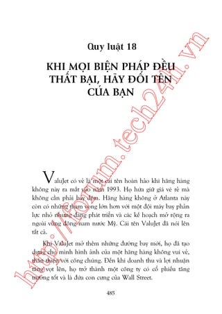 n

ch
24
h.v

Quy luêåt 18

V

m.
te

KHI MOÅI BIÏåN PHAÁP ÀÏÌU
THÊËT BAÅI, HAÄY ÀÖÍI TÏN
CUÃA BAÅN

p:/
/f

oru

aluJet coá veã laâ möåt caái tïn hoaân haão khi haäng haâng
khöng naây ra mùæt vaâo nùm 1993. Hoå hûáa giûä giaá veá reã maâ
khöng cêìn phaãi bay àïm. Haäng haâng khöng úã Atlanta naây
coân coá nhûäng tham voång lúán hún vúái möåt àöåi maáy bay phaãn
lûåc nhoã nhûng àang phaát triïín vaâ caác kïë hoaåch múã röång ra
ngoaâi vuâng àöng nam nûúác Myä. Caái tïn ValuJet àaä noái lïn
têët caã.

htt

Khi ValuJet múã thïm nhûäng àûúâng bay múái, hoå àaä taåo
dûång cho mònh hònh aãnh cuãa möåt haäng haâng khöng vui veã,
thên thiïån vúái cöng chuáng. Àïën khi doanh thu vaâ lúåi nhuêån
tùng voåt lïn, hoå trúã thaânh möåt cöng ty coá cöí phiïëu tùng
trûúãng töët vaâ laâ àûáa con cûng cuãa Wall Street.
485

 