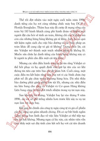 n

18 QUY LUÊÅT BÊËT BIÏËN PHAÁT TRIÏÍN DANH TIÏËNG THÛÚNG HIÏÅU CÖNG TY

m.
te

ch
24
h.v

Thïë röìi àöåt nhiïn vaâo möåt ngaây cuöëi tuêìn nùm 1996,
danh tiïëng cuãa hoå rúi cuâng nhûäng chiïëc maáy bay DC-9 úã
Florida Everglades. Thaãm hoåa naây àaä cûúáp ài maång söëng cuãa
toaân böå 110 haânh khaách cuâng phi haânh àoaân vaâ khiïën moåi
ngûúâi àùåt cêu hoãi vïì tñnh an toaân, khöng chó cuãa ValuJet maâ
coân cuãa nhûäng haäng haâng khöng giaá reã khaác. Liïåu hoå coá quaá
tiïët kiïåm ngên saách cho viïåc baão dûúäng vaâ caác biïån phaáp an
toaân khaác àïí cung cêëp veá giaá reã khöng? Trong chöëc laát, caái
tïn ValuJet trúã thaânh möåt traách nhiïåm phaáp lyá khöíng löì.
Muöën sûãa chûäa laåi danh tiïëng cuãa haäng haâng khöng naây coá
leä ngûúâi ta phaãi cêìn àïën möåt caái tïn khaác.

oru

Nhûng caác nhaâ àiïìu haânh cöng ty laåi tin rùçng ValuJet coá
thïí höìi phuåc vaâ hoå quyïët àõnh vêîn giûä laåi tïn cuãa noá khi
thöng tin tiïu cûåc trïn baáo chñ àaä giaãm búát. Cuöëi cuâng, möåt
cuöåc àiïìu tra kïët luêån rùçng maáy bay rúi vò caác bònh chûáa öxy
phaát nöí àaä gêy chaáy trong khoang haâng hoáa. Duâ nhaâ thêìu
baão dûúäng phaãi gaánh phêìn lúán töåi löîi, nhûng caác nhaâ àiïìu
tra liïn bang cho rùçng caã ValuJet vaâ Cú quan Haâng khöng
Liïn bang cuäng bõ liïn àúái traách nhiïåm trong vuå tai naån naây.

p:/
/f

Sau khoaãng ba thaáng, ValuJet bay laåi vaâo thaáng 9 nùm
1996, duâ vúái söë ghïë tröëng nhiïìu hún trûúác khi xaãy ra vuå tai
naån laâm rúi maáy bay.

htt

Kïët quaã taâi chñnh cuãa cöng ty ngaây caâng tïå vaâ giaá cöí phiïëu
cuãa hoå cuäng suåt giaãm nhanh choáng. Àaä coá sûå bêët bònh ngêëm
ngêìm trong ban laänh àaåo vïì viïåc liïåu ValuJet coá thïí tiïëp tuåc
töìn taåi hay khöng. Nhûng ngay caã luác naây, caác nhên viïn vêîn
caãm thêëy möåt súåi dêy tònh caãm kïët nöëi hoå vúái caái tïn doanh
486

 