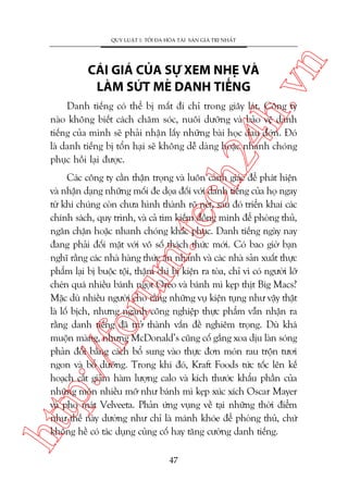 ch
24
h.v

CAÁI GIAÁ CUÃA SÛÅ XEM NHEÅ VAÂ
LAÂM SÛÁT MEÃ DANH TIÏËNG

n

QUY LUÊÅT 1: TÖËI ÀA HOÁA TAÂI SAÃN GIAÁ TRÕ NHÊËT

Danh tiïëng coá thïí bõ mêët ài chó trong giêy laát. Cöng ty
naâo khöng biïët caách chùm soác, nuöi dûúäng vaâ baão vïå danh
tiïëng cuãa mònh seä phaãi nhêån lêëy nhûäng baâi hoåc àau àúán. Àoá
laâ danh tiïëng bõ töín haåi seä khöng dïî daâng hoùåc nhanh choáng
phuåc höìi laåi àûúåc.

htt

p:/
/f

oru

m.
te

Caác cöng ty cêìn thêån troång vaâ luön caãnh giaác àïí phaát hiïån
vaâ nhêån daång nhûäng möëi àe doåa àöëi vúái danh tiïëng cuãa hoå ngay
tûâ khi chuáng coân chûa hònh thaânh roä neát, sau àoá triïín khai caác
chñnh saách, quy trònh, vaâ caã tòm kiïëm àöìng minh àïí phoâng thuã,
ngùn chùån hoùåc nhanh choáng khùæc phuåc. Danh tiïëng ngaây nay
àang phaãi àöëi mùåt vúái vö söë thaách thûác múái. Coá bao giúâ baån
nghô rùçng caác nhaâ haâng thûác ùn nhanh vaâ caác nhaâ saãn xuêët thûåc
phêím laåi bõ buöåc töåi, thêåm chñ bõ kiïån ra toâa, chó vò coá ngûúâi lúä
cheán quaá nhiïìu baánh ngoåt Oreo vaâ baánh mò keåp thõt Big Macs?
Mùåc duâ nhiïìu ngûúâi cho rùçng nhûäng vuå kiïån tuång nhû vêåy thêåt
laâ löë bõch, nhûng ngaânh cöng nghiïåp thûåc phêím vêîn nhêån ra
rùçng danh tiïëng àaä trúã thaânh vêën àïì nghiïm troång. Duâ khaá
muöån maâng, nhûng McDonald’s cuäng cöë gùæng xoa dõu laân soáng
phaãn àöëi bùçng caách böí sung vaâo thûåc àún moán rau tröån tûúi
ngon vaâ böí dûúäng. Trong khi àoá, Kraft Foods tûác töëc lïn kïë
hoaåch cùæt giaãm haâm lûúång calo vaâ kñch thûúác khêíu phêìn cuãa
nhûäng moán nhiïìu múä nhû baánh mò keåp xuác xñch Oscar Mayer
vaâ pho maát Velveeta. Phaãn ûáng vuång vïì taåi nhûäng thúâi àiïím
nhû thïë naây dûúâng nhû chó laâ maánh khoáe àïí phoâng thuã, chûá
khöng hïì coá taác duång cuãng cöë hay tùng cûúâng danh tiïëng.
47

 