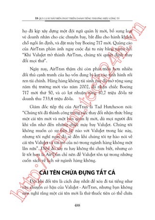 n

18 QUY LUÊÅT BÊËT BIÏËN PHAÁT TRIÏÍN DANH TIÏËNG THÛÚNG HIÏÅU CÖNG TY

ch
24
h.v

hoå àaä kõp xêy dûång möåt àöåi nguä quaãn lyá múái, böí sung loaåi
veá doanh nhên cho caác chuyïën bay, bùæt àêìu cho haânh khaách
chöî ngöìi êën àõnh, vaâ àùåt maáy bay Boeing 717 múái. Quaãng caáo
cuãa AirTran phaãn aánh ngay cuöåc àaåi tu naây bùçng tuyïn böë:
“Khi ValuJet trúã thaânh AirTran, chuáng töi quyïët àõnh thay
àöíi moåi thûá”.

m.
te

Ngaây nay, AirTran thêåm chñ coân phaát triïín hún nhiïìu
àöëi thuã caånh tranh cuãa hoå vöën àang bõ keåt vaâo tònh hònh röëi
ren taâi chñnh. Haäng haâng khöng taái sinh naây àaä múã röång sang
nùm thõ trûúâng múái vaâo nùm 2002, àaä nhêån chiïëc Boeing
717 múái thûá 50, vaâ coá lúåi nhuêån roâng 10,7 triïåu àö-la tûâ
doanh thu 733,4 triïåu àö-la.

p:/
/f

oru

Giaám àöëc tiïëp thõ cuãa AirTran laâ Tad Hutcheson noái:
“Chuáng töi àaä thaânh cöng trong viïåc thay àöíi nhêån thûác bùçng
möåt caái tïn múái vaâ möåt ban quaãn lyá múái, duâ moåi ngûúâi àöi
khi vêîn nhúá àïën nhûäng chiïëc maáy bay ValuJet. Chuáng töi
khöng muöën coá sûå liïn hïå naâo vúái ValuJet trong luác naây,
nhûng töi nghô ngaây àoá seä àïën khi chuáng töi tûå haâo noái vïì
caái tïn ValuJet vaâ vai troâ cuãa noá trong ngaânh haâng khöng möåt
lêìn nûäa”. Àiïìu àoá xaãy ra hay khöng thò chûa biïët, nhûng coá
leä töët hún laâ AirTran chó nïn àïí ValuJet töìn taåi trong nhûäng
cuöën saách vïì lõch sûã ngaânh haâng khöng.

CAÁI TÏN CHÛÁA ÀÛÅNG TÊËT CAÃ

htt

Àöi khi àöíi tïn laâ caách duy nhêët àïí xoáa ài tai tiïëng nhû
cêu chuyïån coá hêåu cuãa ValuJet - AirTran, nhûng baån khöng
nïn nghô rùçng möåt caái tïn múái laâ thûá thuöëc tiïn coá thïí chûäa
488

 
