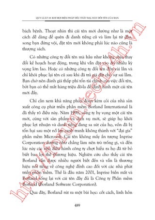n

QUY LUÊÅT 18: KHI MOÅI BIÏÅN PHAÁP ÀÏÌU THÊËT BAÅI, HAÄY ÀÖÍI TÏN CUÃA BAÅN

ch
24
h.v

baách bïånh. Thoaåt nhòn thò caái tïn múái dûúâng nhû laâ möåt
caách dïî daâng àïí quïn ài danh tiïëng cuä vaâ laâm laåi tûâ àêìu,
song baån àûâng vöåi, àùåt tïn múái khöng phaãi luác naâo cuäng laâ
thûúång saách.

m.
te

Coá nhûäng cöng ty àöíi tïn maâ hêìu nhû khöng chõu thay
àöíi kïë hoaåch hoaåt àöång, trong khi vêîn àùåt vaâo àoá nhiïìu kyâ
voång lúán lao. Hoùåc coá nhûäng cöng ty àöíi tïn àïën vaâi lêìn vaâ
chó khöi phuåc laåi tïn cuä sau khi àaä traã giaá àùæt cho sûå sai lêìm.
Baån chúá nïn àaánh giaá thêëp phñ töín taâi chñnh cuãa viïåc àöíi tïn,
búãi baån coá thïí mêët haâng triïåu àö-la àïí àõnh hònh möåt caái tïn
múái àêëy.

htt

p:/
/f

oru

Chó cêìn xem khaã nùng phaán àoaán keám coãi cuãa nhaâ saãn
xuêët cöng cuå phaát triïín phêìn mïìm Borland International laâ
àaä thêëy roä àiïìu naây. Nùm 1998, cöng ty hy voång möåt caái tïn
múái, cuâng vúái saãn phêím vaâ dõch vuå múái, seä giuáp hoå khöi
phuåc lúåi nhuêån vaâ danh tiïëng àang sa suát cuãa hoå, vöën àaä bõ
töín haåi sau möåt nöî lûåc caånh tranh khöng thaânh vúái “àaåi gia”
phêìn mïìm Microsoft. Caái tïn khöng mêëy êën tûúång Inprise
Corporation dûúâng nhû chùèng laâm nïn troâ tröëng gò, vaâ àïën
luác naây caác nhaâ àiïìu haânh cöng ty chúåt hiïíu ra hoå àaä tûâ boã
biïët bao lúåi thïë thûúng hiïåu. Nghiïn cûáu cho thêëy caái tïn
Borland vêîn àûúåc nhiïìu ngûúâi biïët àïën vaâ vêîn laâ thûúng
hiïåu nöíi tiïëng vïì cöng nghïå àónh cao àöëi vúái caác nhaâ phaát
triïín phêìn mïìm. Thïë laâ àêìu nùm 2001, Inprise biïën mêët vaâ
Borland söëng laåi vúái caái tïn àêìy àuã laâ Cöng ty Phêìn mïìm
Borland (Borland Software Corporation).
Qua àêy, Borland ruát ra möåt baâi hoåc: cöët caách, linh höìn
489

 