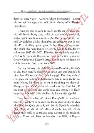 n

18 QUY LUÊÅT BÊËT BIÏËN PHAÁT TRIÏÍN DANH TIÏËNG THÛÚNG HIÏÅU CÖNG TY

ch
24
h.v

thïm hai cöng ty con – Alcoa vaâ Alliant Techsystems – nhûng
vêîn töìn taåi àïën ngaây nay dûúái caái tïn chung ATK Thiokol
Propulsion.

m.
te

Trong khi möåt söë cöng ty muöën giûä lêëy caái tïn bùçng moåi
caách thò laåi coá nhûäng cöng ty àöíi tïn quaá thûúâng xuyïn. Hoå
khiïën ngûúâi tiïu duâng mú höì, nhêìm lêîn vaâ quan troång hún
caã laâ vúái caách laâm àoá, hoå khöng bao giúâ giaãi quyïët triïåt àïí moåi
vêën àïì danh tiïëng ngêëm ngêìm cuãa hoå. Hùèn moåi ngûúâi coân
nhúá chuöîi nhaâ haâng Denny’s. Cöng ty naây àaä ba lêìn àöíi tïn
chó tûâ nùm 1987 àïën 2002. Àêìu tiïn, hoå trúã thaânh möåt phêìn
cuãa TW Services, röìi Flagstar, sau àoá laâ Advantica Restaurant
Group. Cuöëi cuâng, Denny’s àûúåc khöi phuåc vaâ trúã thaânh tïn
chñnh thûác cuãa cöng ty vaâo nùm 2002.

p:/
/f

oru

Sûå thay àöíi naây möåt phêìn liïn quan àïën nhûäng lúâi buöåc
töåi àêìu thêåp niïn 90 rùçng möåt söë nhên viïn cuãa Denny’s àaä
phên biïåt àöëi xûã vúái caác khaách haâng göëc Phi bùçng caách tûâ
chöëi phuåc vuå hoå hoùåc tñnh tiïìn trûúác bûäa ùn ngay khi hoå goåi
moán. Nhûäng lúâi khiïëu naåi vïì sûå kyâ thõ chuãng töåc, thêåm chñ
liïn quan àïën möåt söë nhên viïn da àen úã Cuåc Tònh baáo, àaä
gêy thiïåt haåi nùång nïì cho danh tiïëng cuãa Denny’s vaâ khiïën
hoå phaãi traã 54 triïåu àö-la àïí daân xïëp hai vuå kiïån têåp thïí.

htt

Sau nhiïìu nùm laâm viïåc vêët vaã, Denny’s àaä taåo ra möåt vùn
hoáa vûäng maånh vïì sûå àa daång sùæc töåc vaâ àûúåc nhûäng töí chûác
nhû Hiïåp höåi Quöëc gia vò Sûå tiïën böå cuãa Ngûúâi da maâu thûâa
nhêån. Möåt khi àaä caãi thiïån àaáng kïí danh tiïëng àöëi vúái caác
thaânh phêìn thiïíu söë vaâ traãi qua cöng cuöåc taái cú cêëu taâi chñnh,
cöng ty àaä coá bûúác biïën àöíi lúán vaâo nùm 1998, tûâ Flagstar
492

 