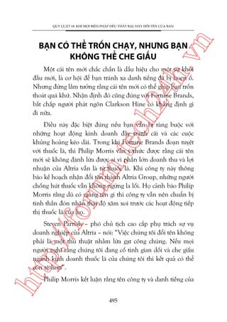 n

QUY LUÊÅT 18: KHI MOÅI BIÏÅN PHAÁP ÀÏÌU THÊËT BAÅI, HAÄY ÀÖÍI TÏN CUÃA BAÅN

ch
24
h.v

BAÅN COÁ THÏÍ TRÖËN CHAÅY, NHÛNG BAÅN
KHÖNG THÏÍ CHE GIÊËU

Möåt caái tïn múái chùæc chùæn laâ dêëu hiïåu cho möåt sûå khúãi
àêìu múái, laâ cú höåi àïí baån traánh xa danh tiïëng àaä bõ hoen öë.
Nhûng àûâng lêìm tûúãng rùçng caái tïn múái coá thïí giuáp baån tröën
thoaát quaá khûá. Nhêån àõnh àoá cuäng àuáng vúái Fortune Brands,
bêët chêëp ngûúâi phaát ngön Clarkson Hine coá khùèng àõnh gò
ài nûäa.

oru

m.
te

Àiïìu naây àùåc biïåt àuáng nïëu baån vêîn bõ raâng buöåc vúái
nhûäng hoaåt àöång kinh doanh àêìy tranh caäi vaâ caác cuöåc
khuãng hoaãng keáo daâi. Trong khi Fortune Brands àoaån tuyïåt
vúái thuöëc laá, thò Philip Morris vêîn yá thûác àûúåc rùçng caái tïn
múái seä khöng àaánh lûâa àûúåc ai vò phêìn lúán doanh thu vaâ lúåi
nhuêån cuãa Altria vêîn laâ tûâ thuöëc laá. Khi cöng ty naây thöng
baáo kïë hoaåch nhêån àöíi tïn thaânh Altria Group, nhûäng ngûúâi
chöëng huát thuöëc vêîn khöng ngûâng la löëi. Hoå caãnh baáo Philip
Morris rùçng duâ coá mang tïn gò thò cöng ty vêîn nïn chuêín bõ
tinh thêìn àoán nhêån thaái àöå xùm xoi trûúác caác hoaåt àöång tiïëp
thõ thuöëc laá cuãa hoå.

htt

p:/
/f

Steven Parrish – phoá chuã tõch cao cêëp phuå traách sûå vuå
doanh nghiïåp cuãa Altria – noái: “Viïåc chuáng töi àöíi tïn khöng
phaãi laâ möåt thuã thuêåt nhùçm lûâa gaåt cöng chuáng. Nïëu moåi
ngûúâi nghô rùçng chuáng töi àang cöë tònh gian döëi vaâ che giêëu
ngaânh kinh doanh thuöëc laá cuãa chuáng töi thò kïët quaã coá thïí
coân tïå hún”.
Philip Morris kïët luêån rùçng tïn cöng ty vaâ danh tiïëng cuãa
495

 
