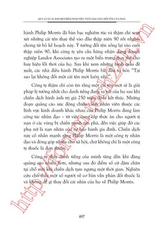n

QUY LUÊÅT 18: KHI MOÅI BIÏÅN PHAÁP ÀÏÌU THÊËT BAÅI, HAÄY ÀÖÍI TÏN CUÃA BAÅN

ch
24
h.v

haânh Philip Morris àaä baân baåc nghiïm tuác vaâ thêåm chñ xem
xeát nhûäng caái tïn thay thïë vaâo àêìu thêåp niïn 90 röìi nhanh
choáng tûâ boã kïë hoaåch naây. YÁ tûúãng àöíi tïn söëng laåi vaâo cuöëi
thêåp niïn 90, khi cöng ty yïu cêìu haäng nhêån daång doanh
nghiïåp Landor Associates taåo ra möåt biïíu trûng thay thïë cho
huy hiïåu löîi thúâi cuãa hoå. Sau khi xem nhûäng hònh mêîu àïì
xuêët, caác nhaâ àiïìu haânh Philip Morris bùæt àêìu tûå hoãi: “Taåi
sao laåi khöng àöíi möåt caái tïn múái luön nhó?”.

oru

m.
te

Cöng ty thêåm chñ coân tin rùçng möåt caái tïn múái seä laâ giaãi
phaáp lyá tûúãng nhêët cho danh tiïëng àang sa suát cuãa hoå sau khi
chiïën dõch hònh aãnh trõ giaá 250 triïåu àö-la kïët thuác. Nhûäng
àoaån quaãng caáo xuác àöång chiïëu caãnh nhên viïn thuöåc caác
lônh vûåc kinh doanh khaác nhau cuãa Philip Morris àang laâm
cöng taác nhên àaåo – tûâ viïåc cung cêëp thûác ùn cho ngûúâi tõ
naån úã caác vuâng bõ chiïën tranh taân phaá, àïën viïåc giuáp àúä caác
phuå nûä laâ naån nhên cuãa sûå baåo haânh gia àònh. Chiïën dõch
naây cöë nhêën maånh rùçng Philip Morris laâ möåt cöng ty nhên
àaåo vaâ àoáng goáp nhiïìu cho xaä höåi, chûá khöng chó laâ möåt cöng
ty thuöëc laá àún thuêìn.

htt

p:/
/f

Cöng ty thêëy danh tiïëng cuãa mònh tùng dêìn khi àùng
quaãng caáo nhiïìu hún, nhûng sau àoá àiïím söë cûá dêåm chên
taåi chöî maäi khi chiïën dõch taåm ngûng möåt thúâi gian. Nghiïn
cûáu cho thêëy möåt söë ngûúâi vïì cú baãn vêîn phaãn àöëi thuöëc laá
vaâ khöng dïî gò thay àöíi caái nhòn cuãa hoå vïì Philip Morris.

497

 