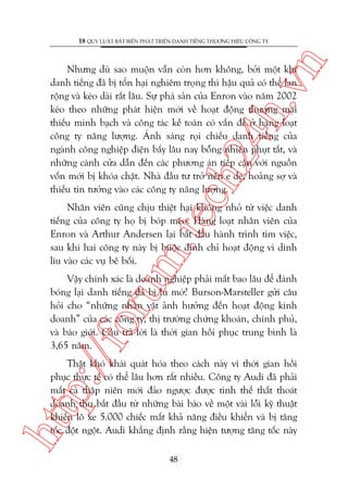 n

18 QUY LUÊÅT BÊËT BIÏËN PHAÁT TRIÏÍN DANH TIÏËNG THÛÚNG HIÏÅU CÖNG TY

ch
24
h.v

Nhûng duâ sao muöån vêîn coân hún khöng, búãi möåt khi
danh tiïëng àaä bõ töín haåi nghiïm troång thò hêåu quaã coá thïí lan
röång vaâ keáo daâi rêët lêu. Sûå phaá saãn cuãa Enron vaâo nùm 2002
keáo theo nhûäng phaát hiïån múái vïì hoaåt àöång thûúng maåi
thiïëu minh baåch vaâ cöng taác kïë toaán coá vêën àïì úã haâng loaåt
cöng ty nùng lûúång. AÁnh saáng roåi chiïëu danh tiïëng cuãa
ngaânh cöng nghiïåp àiïån bêëy lêu nay böîng nhiïn phuåt tùæt, vaâ
nhûäng caánh cûãa dêîn àïën caác phûúng aán tiïëp cêån vúái nguöìn
vöën múái bõ khoáa chùåt. Nhaâ àêìu tû trúã nïn e deâ, hoaãng súå vaâ
thiïëu tin tûúãng vaâo caác cöng ty nùng lûúång.

m.
te

Nhên viïn cuäng chõu thiïåt haåi khöng nhoã tûâ viïåc danh
tiïëng cuãa cöng ty hoå bõ boáp meáo. Haâng loaåt nhên viïn cuãa
Enron vaâ Arthur Andersen laåi bùæt àêìu haânh trònh tòm viïåc,
sau khi hai cöng ty naây bõ buöåc àònh chó hoaåt àöång vò dñnh
lñu vaâo caác vuå bï böëi.

p:/
/f

oru

Vêåy chñnh xaác laâ doanh nghiïåp phaãi mêët bao lêu àïí àaánh
boáng laåi danh tiïëng àaä bõ lu múâ? Burson-Marsteller gûãi cêu
hoãi cho “nhûäng nhên vêåt aãnh hûúãng àïën hoaåt àöång kinh
doanh” cuãa caác cöng ty, thõ trûúâng chûáng khoaán, chñnh phuã,
vaâ baáo giúái. Cêu traã lúâi laâ thúâi gian höìi phuåc trung bònh laâ
3,65 nùm.

htt

Thêåt khoá khaái quaát hoáa theo caách naây vò thúâi gian höìi
phuåc thûåc tïë coá thïí lêu hún rêët nhiïìu. Cöng ty Audi àaä phaãi
mêët caã thêåp niïn múái àaão ngûúåc àûúåc tònh thïë thêët thoaát
doanh thu bùæt àêìu tûâ nhûäng baâi baáo vïì möåt vaâi löîi kyä thuêåt
khiïën lö xe 5.000 chiïëc mêët khaã nùng àiïìu khiïín vaâ bõ tùng
töëc àöåt ngöåt. Audi khùèng àõnh rùçng hiïån tûúång tùng töëc naây
48

 