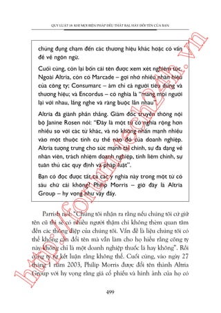 n

QUY LUÊÅT 18: KHI MOÅI BIÏÅN PHAÁP ÀÏÌU THÊËT BAÅI, HAÄY ÀÖÍI TÏN CUÃA BAÅN

ch
24
h.v

chuáng àuång chaåm àïën caác thûúng hiïåu khaác hoùåc coá vêën
àïì vïì ngön ngûä.

Cuöëi cuâng, coân laåi böën caái tïn àûúåc xem xeát nghiïm tuác.
Ngoaâi Altria, coân coá Marcade – gúåi nhúá nhiïìu nhaän hiïåu
cuãa cöng ty; Consumarc – aám chó caã ngûúâi tiïu duâng vaâ
thûúng hiïåu; vaâ Encordus – coá nghôa laâ “mang moåi ngûúâi
laåi vúái nhau, lùæng nghe vaâ raâng buöåc lêîn nhau”.

m.
te

Altria àaä giaânh phêìn thùæng. Giaám àöëc truyïìn thöng nöåi
böå Janine Rosen noái: “Àêy laâ möåt tûâ coá nghôa röång hún
nhiïìu so vúái caác tûâ khaác, vaâ noá khöng nhêën maånh nhiïìu
vaâo möåt thuöåc tñnh cuå thïí naâo àoá cuãa doanh nghiïåp.
Altria tûúång trûng cho sûác maånh taâi chñnh, sûå àa daång vïì
nhên viïn, traách nhiïåm doanh nghiïåp, tñnh liïm chñnh, sûå
tuên thuã caác quy àõnh vaâ phaáp luêåt”.

oru

Baån coá àoåc àûúåc têët caã caác yá nghôa naây trong möåt tûâ coá
saáu chûä caái khöng? Philip Morris – giúâ àêy laâ Altria
Group – hy voång nhû vêåy àêëy.

htt

p:/
/f

Parrish noái: “Chuáng töi nhêån ra rùçng nïëu chuáng töi cûá giûä
tïn cuä thò seä coá nhiïìu ngûúâi thêåm chñ khöng theâm quan têm
àïën caác thöng àiïåp cuãa chuáng töi. Vêën àïì laâ liïåu chuáng töi coá
thïí khöng cêìn àöíi tïn maâ vêîn laâm cho hoå hiïíu rùçng cöng ty
naây khöng chó laâ möåt doanh nghiïåp thuöëc laá hay khöng”. Röìi
cöng ty tûå kïët luêån rùçng khöng thïí. Cuöëi cuâng, vaâo ngaây 27
thaáng 1 nùm 2003, Philip Morris àûúåc àöíi tïn thaânh Altria
Group vúái hy voång rùçng giaá cöí phiïëu vaâ hònh aãnh cuãa hoå coá
499

 