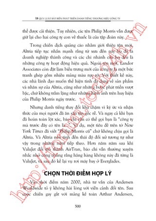n

18 QUY LUÊÅT BÊËT BIÏËN PHAÁT TRIÏÍN DANH TIÏËNG THÛÚNG HIÏÅU CÖNG TY

ch
24
h.v

thïí àûúåc caãi thiïån. Tuy nhiïn, caác tïn Philip Morris vêîn àûúåc
giûä laåi cho hai cöng ty con vïì thuöëc laá cuãa têåp àoaân naây.

m.
te

Trong chiïën dõch quaãng caáo nhùçm giúái thiïåu tïn múái,
Altria tiïëp tuåc nhêën maånh rùçng tûâ xûa àïën nay hoå àaä laâ
doanh nghiïåp thaânh cöng vaâ caác chi nhaánh cuãa hoå àïìu laâ
nhûäng cöng ty hoaåt àöång hiïåu quaã. Ngoaâi tïn múái, Landor
Associates coân àùåt laâm biïíu trûng múái cuãa cöng ty laâ möåt bûác
tranh gheáp göìm nhiïìu maãng maâu rûåc rúä. Vúái thiïët kïë naây,
caác nhaâ laänh àaåo muöën thïí hiïån tñnh àa daång vïì saãn phêím
vaâ nhên sûå cuãa Altria, cuäng nhû nhûäng bûúác phaát triïín vûúåt
bêåc, chûá khöng trêìm lùång nhû nhûäng hònh aãnh trïn huy hiïåu
cuãa Philip Morris ngaây trûúác.

p:/
/f

oru

Nhûng danh tiïëng thay àöíi khaá chêåm vò kyá ûác vaâ nhêån
thûác cuãa moåi ngûúâi àaä ùn sêu têån göëc rïî. Vaâ ngay caã khi baån
àaä hoaân toaân löåt xaác, baáo chñ vêîn coá thïí goåi baån laâ “cöng ty
maâ trûúác àêy coá tïn laâ...”. Vñ duå, möåt tiïu àïì trïn túâ New
York Times àaä viïët “Philip Morris cuä” chûá khöng chõu goåi laâ
Altria. Vaâ Altria nïn tñnh àïën thaái àöå àöëi xûã tûúng tûå nhû
vêåy trong nhûäng nùm tiïëp theo. Hún nùm nùm sau khi
ValuJet àöíi tïn thaânh AirTran, baáo chñ vêîn thûúâng xuyïn
nhùæc nhúã cöng chuáng rùçng haäng haâng khöng naây àaä tûâng laâ
ValuJet, vaâ sau àoá kïí laåi vuå rúi maáy bay úã Everglades.

CHOÅN THÚÂI ÀIÏÍM HÚÅP LYÁ

htt

Vaâo thúâi àiïím nùm 2000, nhaâ tû vêën cuãa Andersen
Worldwide toã yá khöng haâi loâng vúái viïîn caãnh àöíi tïn. Sau
cuöåc chiïën gay gùæt vúái maãng kïë toaán Arthur Andersen,
500

 