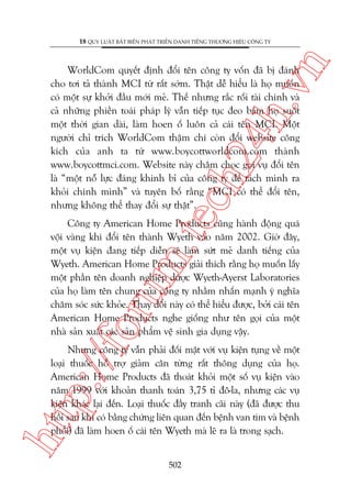n

18 QUY LUÊÅT BÊËT BIÏËN PHAÁT TRIÏÍN DANH TIÏËNG THÛÚNG HIÏÅU CÖNG TY

m.
te

ch
24
h.v

WorldCom quyïët àõnh àöíi tïn cöng ty vöën àaä bõ àaánh
cho túi taã thaânh MCI tûâ rêët súám. Thêåt dïî hiïíu laâ hoå muöën
coá möåt sûå khúãi àêìu múái meã. Thïë nhûng rùæc röëi taâi chñnh vaâ
caã nhûäng phiïìn toaái phaáp lyá vêîn tiïëp tuåc àeo baám hoå suöët
möåt thúâi gian daâi, laâm hoen öë luön caã caái tïn MCI. Möåt
ngûúâi chó trñch WorldCom thêåm chñ coân àöíi website cöng
kñch cuãa anh ta tûâ www.boycottworldcom.com thaânh
www.boycottmci.com. Website naây chêm choåc goåi vuå àöíi tïn
laâ “möåt nöî lûåc àaáng khinh bó cuãa cöng ty àïí taách mònh ra
khoãi chñnh mònh” vaâ tuyïn böë rùçng “MCI coá thïí àöíi tïn,
nhûng khöng thïí thay àöíi sûå thêåt”.

p:/
/f

oru

Cöng ty American Home Products cuäng haânh àöång quaá
vöåi vaâng khi àöíi tïn thaânh Wyeth vaâo nùm 2002. Giúâ àêy,
möåt vuå kiïån àang tiïëp diïîn seä laâm sûát meã danh tiïëng cuãa
Wyeth. American Home Products giaãi thñch rùçng hoå muöën lêëy
möåt phêìn tïn doanh nghiïåp dûúåc Wyeth-Ayerst Laboratories
cuãa hoå laâm tïn chung cuãa cöng ty nhùçm nhêën maånh yá nghôa
chùm soác sûác khoãe. Thay àöíi naây coá thïí hiïíu àûúåc, búãi caái tïn
American Home Products nghe giöëng nhû tïn goåi cuãa möåt
nhaâ saãn xuêët caác saãn phêím vïå sinh gia duång vêåy.

htt

Nhûng cöng ty vêîn phaãi àöëi mùåt vúái vuå kiïån tuång vïì möåt
loaåi thuöëc höî trúå giaãm cên tûâng rêët thöng duång cuãa hoå.
American Home Products àaä thoaát khoãi möåt söë vuå kiïån vaâo
nùm 1999 vúái khoaãn thanh toaán 3,75 tó àö-la, nhûng caác vuå
kiïån khaác laåi àïën. Loaåi thuöëc àêìy tranh caäi naây (àaä àûúåc thu
höìi sau khi coá bùçng chûáng liïn quan àïën bïånh van tim vaâ bïånh
phöíi) àaä laâm hoen öë caái tïn Wyeth maâ leä ra laâ trong saåch.
502

 